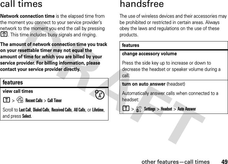 other features—call times49call timesNetwork connection time is the elapsed time from the moment you connect to your service provider’s network to the moment you end the call by pressing O. This time includes busy signals and ringing.The amount of network connection time you track on your resettable timer may not equal the amount of time for which you are billed by your service provider. For billing information, please contact your service provider directly.handsfreeThe use of wireless devices and their accessories may be prohibited or restricted in certain areas. Always obey the laws and regulations on the use of these products.featuresview call timesM &gt;Recent Calls &gt;Call TimerScroll to Last Call, Dialed Calls, Received Calls, All Calls, or Lifetime, and press Select.featureschange accessory volumePress the side key up to increase or down to decrease the headset or speaker volume during a call.turn on auto answer (headset)Automatically answer calls when connected to a headset:M &gt;   Settings &gt; Headset &gt; Auto Answer