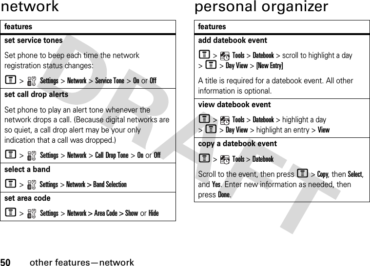 50other features—networknetwork personal organizerfeaturesset service tonesSet phone to beep each time the network registration status changes:M &gt;   Settings &gt; Network &gt; Service Tone &gt; On or Offset call drop alertsSet phone to play an alert tone whenever the network drops a call. (Because digital networks are so quiet, a call drop alert may be your only indication that a call was dropped.)M &gt;   Settings &gt; Network &gt; Call Drop Tone &gt; On or Offselect a bandM &gt;  Settings &gt; Network &gt; Band Selectionset area codeM &gt;   Settings &gt; Network &gt; Area Code &gt; Show or Hidefeaturesadd datebook eventM &gt;  Tools &gt; Datebook &gt; scroll to highlight a day &gt; M &gt; Day View &gt;[New Entry]A title is required for a datebook event. All other information is optional.view datebook eventM &gt;  Tools &gt; Datebook &gt; highlight a day &gt; M &gt; Day View &gt; highlight an entry &gt;Viewcopy a datebook eventM &gt;  Tools &gt; DatebookScroll to the event, then press M &gt; Copy, then Select, and Yes. Enter new information as needed, then press Done.