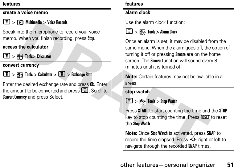 other features—personal organizer51create a voice memoM &gt;   Multimedia &gt; Voice Records Speak into the microphone to record your voice memo. When you finish recording, press Stop.access the calculatorM &gt;   Tools&gt; Calculatorconvert currencyM &gt;   Tools &gt; Calculator &gt; M &gt; Exchange RateEnter the desired exchange rate and press Ok. Enter the amount to be converted and press M. Scroll to Convert Currency and press Select.featuresalarm clockUse the alarm clock function:M &gt;   Tools &gt; Alarm ClockOnce an alarm is set, it may be disabled from the same menu. When the alarm goes off, the option of turning it off or pressing Snooze are on the home screen. The Snooze function will sound every 8 minutes until it is turned off.Note: Certain features may not be available in all areas.stop watchM &gt;   Tools &gt; Stop WatchPress START to start counting the time and the STOP key to stop counting the time. Press RESET to reset the Stop Watch.Note: Once Stop Watch is activated, press SNAP to record the time elapsed. Press S right or left to navigate through the recorded SNAP times.features