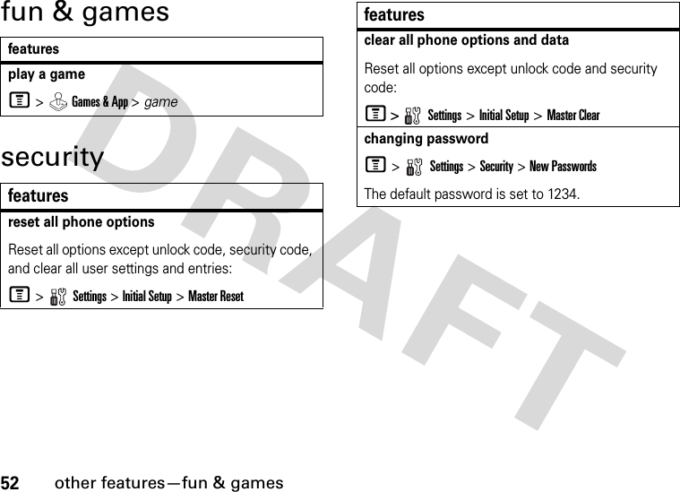 52other features—fun &amp; gamesfun &amp; gamessecurityfeaturesplay a gameM &gt;  Games &amp; App &gt; gamefeaturesreset all phone optionsReset all options except unlock code, security code, and clear all user settings and entries:M &gt;  Settings &gt; Initial Setup &gt; Master Resetclear all phone options and dataReset all options except unlock code and security code:M &gt;  Settings &gt; Initial Setup &gt; Master Clearchanging passwordM &gt;   Settings &gt; Security &gt; New PasswordsThe default password is set to 1234.features