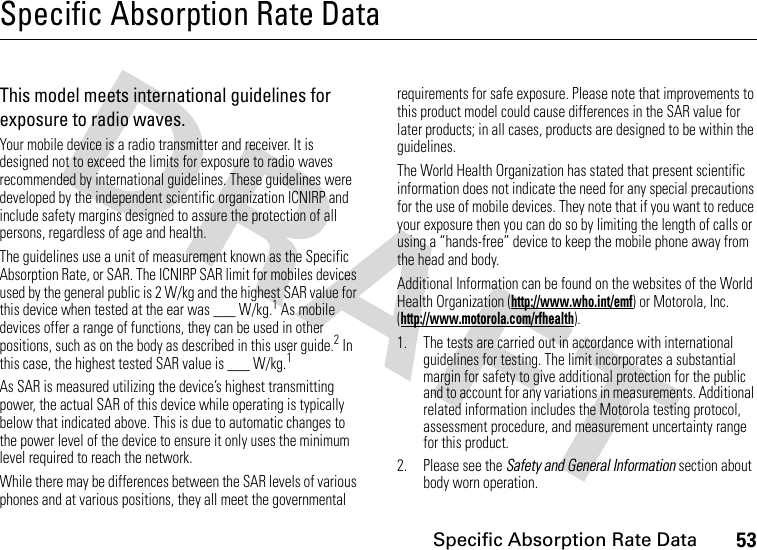 53Specific Absorption Rate DataSpecific Absorption Rate DataSAR DataThis model meets international guidelines for exposure to radio waves.Your mobile device is a radio transmitter and receiver. It is designed not to exceed the limits for exposure to radio waves recommended by international guidelines. These guidelines were developed by the independent scientific organization ICNIRP and include safety margins designed to assure the protection of all persons, regardless of age and health.The guidelines use a unit of measurement known as the Specific Absorption Rate, or SAR. The ICNIRP SAR limit for mobiles devices used by the general public is 2 W/kg and the highest SAR value for this device when tested at the ear was ___ W/kg.1 As mobile devices offer a range of functions, they can be used in other positions, such as on the body as described in this user guide.2 In this case, the highest tested SAR value is ___ W/kg.1As SAR is measured utilizing the device’s highest transmitting power, the actual SAR of this device while operating is typically below that indicated above. This is due to automatic changes to the power level of the device to ensure it only uses the minimum level required to reach the network.While there may be differences between the SAR levels of various phones and at various positions, they all meet the governmental requirements for safe exposure. Please note that improvements to this product model could cause differences in the SAR value for later products; in all cases, products are designed to be within the guidelines.The World Health Organization has stated that present scientific information does not indicate the need for any special precautions for the use of mobile devices. They note that if you want to reduce your exposure then you can do so by limiting the length of calls or using a “hands-free” device to keep the mobile phone away from the head and body.Additional Information can be found on the websites of the World Health Organization (http://www.who.int/emf) or Motorola, Inc. (http://www.motorola.com/rfhealth).1. The tests are carried out in accordance with international guidelines for testing. The limit incorporates a substantial margin for safety to give additional protection for the public and to account for any variations in measurements. Additional related information includes the Motorola testing protocol, assessment procedure, and measurement uncertainty range for this product.2. Please see the Safety and General Information section about body worn operation.