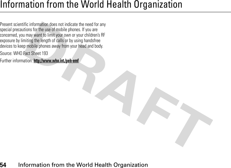 54Information from the World Health OrganizationInformation from the World Health OrganizationWHO InformationPresent scientific information does not indicate the need for any special precautions for the use of mobile phones. If you are concerned, you may want to limit your own or your children’s RF exposure by limiting the length of calls or by using handsfree devices to keep mobile phones away from your head and body.Source: WHO Fact Sheet 193Further information: http://www.who.int./peh-emf