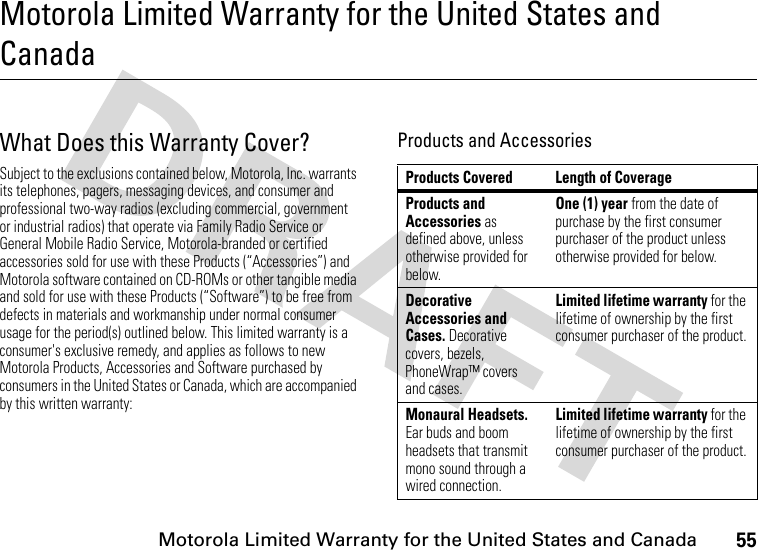 55Motorola Limited Warranty for the United States and CanadaMotorola Limited Warranty for the United States and CanadaWarr an tyWhat Does this Warranty Cover?Subject to the exclusions contained below, Motorola, Inc. warrants its telephones, pagers, messaging devices, and consumer and professional two-way radios (excluding commercial, government or industrial radios) that operate via Family Radio Service or General Mobile Radio Service, Motorola-branded or certified accessories sold for use with these Products (“Accessories”) and Motorola software contained on CD-ROMs or other tangible media and sold for use with these Products (“Software”) to be free from defects in materials and workmanship under normal consumer usage for the period(s) outlined below. This limited warranty is a consumer&apos;s exclusive remedy, and applies as follows to new Motorola Products, Accessories and Software purchased by consumers in the United States or Canada, which are accompanied by this written warranty:Products and AccessoriesProducts Covered Length of CoverageProducts and Accessories as defined above, unless otherwise provided for below.One (1) year from the date of purchase by the first consumer purchaser of the product unless otherwise provided for below.Decorative Accessories and Cases. Decorative covers, bezels, PhoneWrap™ covers and cases.Limited lifetime warranty for the lifetime of ownership by the first consumer purchaser of the product.Monaural Headsets. Ear buds and boom headsets that transmit mono sound through a wired connection.Limited lifetime warranty for the lifetime of ownership by the first consumer purchaser of the product.