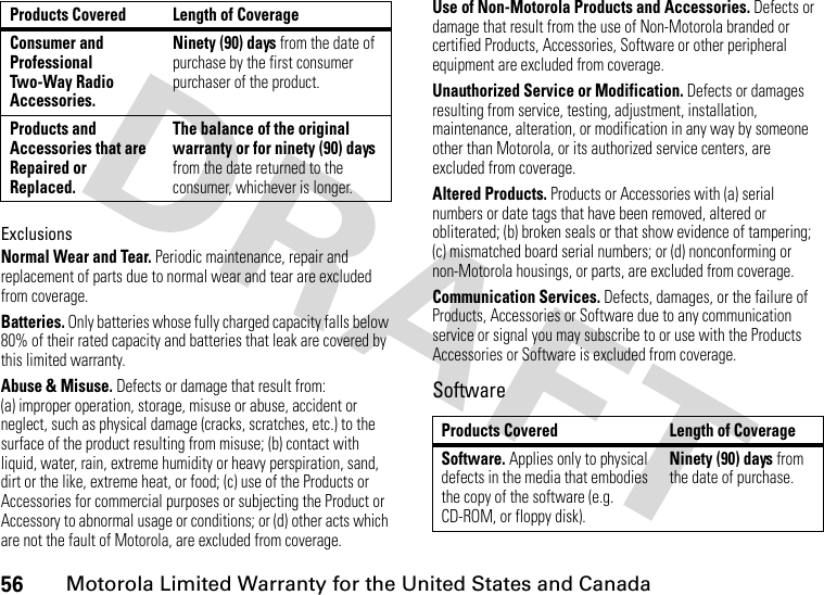 56Motorola Limited Warranty for the United States and CanadaExclusionsNormal Wear and Tear. Periodic maintenance, repair and replacement of parts due to normal wear and tear are excluded from coverage.Batteries. Only batteries whose fully charged capacity falls below 80% of their rated capacity and batteries that leak are covered by this limited warranty.Abuse &amp; Misuse. Defects or damage that result from: (a) improper operation, storage, misuse or abuse, accident or neglect, such as physical damage (cracks, scratches, etc.) to the surface of the product resulting from misuse; (b) contact with liquid, water, rain, extreme humidity or heavy perspiration, sand, dirt or the like, extreme heat, or food; (c) use of the Products or Accessories for commercial purposes or subjecting the Product or Accessory to abnormal usage or conditions; or (d) other acts which are not the fault of Motorola, are excluded from coverage.Use of Non-Motorola Products and Accessories. Defects or damage that result from the use of Non-Motorola branded or certified Products, Accessories, Software or other peripheral equipment are excluded from coverage.Unauthorized Service or Modification. Defects or damages resulting from service, testing, adjustment, installation, maintenance, alteration, or modification in any way by someone other than Motorola, or its authorized service centers, are excluded from coverage.Altered Products. Products or Accessories with (a) serial numbers or date tags that have been removed, altered or obliterated; (b) broken seals or that show evidence of tampering; (c) mismatched board serial numbers; or (d) nonconforming or non-Motorola housings, or parts, are excluded from coverage.Communication Services. Defects, damages, or the failure of Products, Accessories or Software due to any communication service or signal you may subscribe to or use with the Products Accessories or Software is excluded from coverage.SoftwareConsumer and Professional Two-Way Radio Accessories.Ninety (90) days from the date of purchase by the first consumer purchaser of the product.Products and Accessories that are Repaired or Replaced.The balance of the original warranty or for ninety (90) days from the date returned to the consumer, whichever is longer.Products Covered Length of CoverageProducts Covered Length of CoverageSoftware. Applies only to physical defects in the media that embodies the copy of the software (e.g. CD-ROM, or floppy disk).Ninety (90) days from the date of purchase.