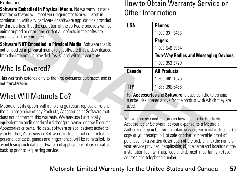 57Motorola Limited Warranty for the United States and CanadaExclusionsSoftware Embodied in Physical Media. No warranty is made that the software will meet your requirements or will work in combination with any hardware or software applications provided by third parties, that the operation of the software products will be uninterrupted or error free, or that all defects in the software products will be corrected.Software NOT Embodied in Physical Media. Software that is not embodied in physical media (e.g. software that is downloaded from the internet), is provided “as is” and without warranty.Who Is Covered?This warranty extends only to the first consumer purchaser, and is not transferable.What Will Motorola Do?Motorola, at its option, will at no charge repair, replace or refund the purchase price of any Products, Accessories or Software that does not conform to this warranty. We may use functionally equivalent reconditioned/refurbished/pre-owned or new Products, Accessories or parts. No data, software or applications added to your Product, Accessory or Software, including but not limited to personal contacts, games and ringer tones, will be reinstalled. To avoid losing such data, software and applications please create a back up prior to requesting service.How to Obtain Warranty Service or Other InformationYou will receive instructions on how to ship the Products, Accessories or Software, at your expense, to a Motorola Authorized Repair Center. To obtain service, you must include: (a) a copy of your receipt, bill of sale or other comparable proof of purchase; (b) a written description of the problem; (c) the name of your service provider, if applicable; (d) the name and location of the installation facility (if applicable) and, most importantly; (e) your address and telephone number.USA Phones1-800-331-6456Pagers1-800-548-9954Two-Way Radios and Messaging Devices1-800-353-2729Canada All Products1-800-461-4575TTY1-888-390-6456For Accessories and Software, please call the telephone number designated above for the product with which they are used.