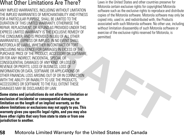 58Motorola Limited Warranty for the United States and CanadaWhat Other Limitations Are There?ANY IMPLIED WARRANTIES, INCLUDING WITHOUT LIMITATION THE IMPLIED WARRANTIES OF MERCHANTABILITY AND FITNESS FOR A PARTICULAR PURPOSE, SHALL BE LIMITED TO THE DURATION OF THIS LIMITED WARRANTY, OTHERWISE THE REPAIR, REPLACEMENT, OR REFUND AS PROVIDED UNDER THIS EXPRESS LIMITED WARRANTY IS THE EXCLUSIVE REMEDY OF THE CONSUMER, AND IS PROVIDED IN LIEU OF ALL OTHER WARRANTIES, EXPRESS OR IMPLIED. IN NO EVENT SHALL MOTOROLA BE LIABLE, WHETHER IN CONTRACT OR TORT (INCLUDING NEGLIGENCE) FOR DAMAGES IN EXCESS OF THE PURCHASE PRICE OF THE PRODUCT, ACCESSORY OR SOFTWARE, OR FOR ANY INDIRECT, INCIDENTAL, SPECIAL OR CONSEQUENTIAL DAMAGES OF ANY KIND, OR LOSS OF REVENUE OR PROFITS, LOSS OF BUSINESS, LOSS OF INFORMATION OR DATA, SOFTWARE OR APPLICATIONS OR OTHER FINANCIAL LOSS ARISING OUT OF OR IN CONNECTION WITH THE ABILITY OR INABILITY TO USE THE PRODUCTS, ACCESSORIES OR SOFTWARE TO THE FULL EXTENT THESE DAMAGES MAY BE DISCLAIMED BY LAW.Some states and jurisdictions do not allow the limitation or exclusion of incidental or consequential damages, or limitation on the length of an implied warranty, so the above limitations or exclusions may not apply to you. This warranty gives you specific legal rights, and you may also have other rights that vary from state to state or from one jurisdiction to another.Laws in the United States and other countries preserve for Motorola certain exclusive rights for copyrighted Motorola software such as the exclusive rights to reproduce and distribute copies of the Motorola software. Motorola software may only be copied into, used in, and redistributed with, the Products associated with such Motorola software. No other use, including without limitation disassembly of such Motorola software or exercise of the exclusive rights reserved for Motorola, is permitted.