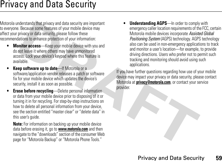 59Privacy and Data SecurityPrivacy and Data SecurityPrivacy and Data SecurityMotorola understands that privacy and data security are important to everyone. Because some features of your mobile device may affect your privacy or data security, please follow these recommendations to enhance protection of your information:• Monitor access—Keep your mobile device with you and do not leave it where others may have unmonitored access. Lock your device’s keypad where this feature is available.• Keep software up to date—If Motorola or a software/application vendor releases a patch or software fix for your mobile device which updates the device’s security, install it as soon as possible.• Erase before recycling—Delete personal information or data from your mobile device prior to disposing of it or turning it in for recycling. For step-by-step instructions on how to delete all personal information from your device, see the section entitled “master clear” or “delete data” in this user’s guide.Note: For information on backing up your mobile device data before erasing it, go to www.motorola.com and then navigate to the “downloads” section of the consumer Web page for “Motorola Backup” or “Motorola Phone Tools.”• Understanding AGPS—In order to comply with emergency caller location requirements of the FCC, certain Motorola mobile devices incorporate Assisted Global Positioning System (AGPS) technology. AGPS technology also can be used in non-emergency applications to track and monitor a user’s location—for example, to provide driving directions. Users who prefer not to permit such tracking and monitoring should avoid using such applications.If you have further questions regarding how use of your mobile device may impact your privacy or data security, please contact Motorola at privacy@motorola.com, or contact your service provider.