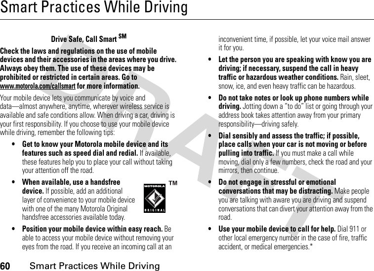 60Smart Practices While DrivingSmart Practices While DrivingDriving SafetyDrive Safe, Call Smart SMCheck the laws and regulations on the use of mobile devices and their accessories in the areas where you drive. Always obey them. The use of these devices may be prohibited or restricted in certain areas. Go to www.motorola.com/callsmart for more information.Your mobile device lets you communicate by voice and data—almost anywhere, anytime, wherever wireless service is available and safe conditions allow. When driving a car, driving is your first responsibility. If you choose to use your mobile device while driving, remember the following tips:• Get to know your Motorola mobile device and its features such as speed dial and redial. If available, these features help you to place your call without taking your attention off the road.• When available, use a handsfree device. If possible, add an additional layer of convenience to your mobile device with one of the many Motorola Original handsfree accessories available today.• Position your mobile device within easy reach. Be able to access your mobile device without removing your eyes from the road. If you receive an incoming call at an inconvenient time, if possible, let your voice mail answer it for you.• Let the person you are speaking with know you are driving; if necessary, suspend the call in heavy traffic or hazardous weather conditions. Rain, sleet, snow, ice, and even heavy traffic can be hazardous.• Do not take notes or look up phone numbers while driving. Jotting down a “to do” list or going through your address book takes attention away from your primary responsibility—driving safely.• Dial sensibly and assess the traffic; if possible, place calls when your car is not moving or before pulling into traffic. If you must make a call while moving, dial only a few numbers, check the road and your mirrors, then continue.• Do not engage in stressful or emotional conversations that may be distracting. Make people you are talking with aware you are driving and suspend conversations that can divert your attention away from the road.• Use your mobile device to call for help. Dial 911 or other local emergency number in the case of fire, traffic accident, or medical emergencies.*