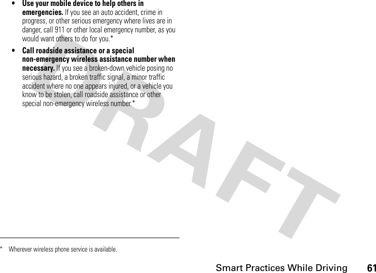 61Smart Practices While Driving• Use your mobile device to help others in emergencies. If you see an auto accident, crime in progress, or other serious emergency where lives are in danger, call 911 or other local emergency number, as you would want others to do for you.*• Call roadside assistance or a special non-emergency wireless assistance number when necessary. If you see a broken-down vehicle posing no serious hazard, a broken traffic signal, a minor traffic accident where no one appears injured, or a vehicle you know to be stolen, call roadside assistance or other special non-emergency wireless number.** Wherever wireless phone service is available.