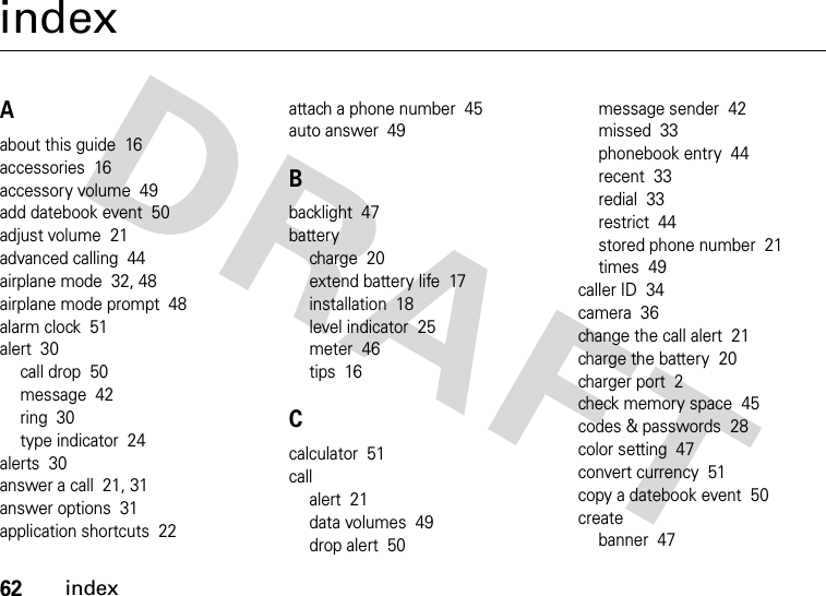 62indexindexAabout this guide  16accessories  16accessory volume  49add datebook event  50adjust volume  21advanced calling  44airplane mode  32, 48airplane mode prompt  48alarm clock  51alert  30call drop  50message  42ring  30type indicator  24alerts  30answer a call  21, 31answer options  31application shortcuts  22attach a phone number  45auto answer  49Bbacklight  47batterycharge  20extend battery life  17installation  18level indicator  25meter  46tips  16Ccalculator  51callalert  21data volumes  49drop alert  50message sender  42missed  33phonebook entry  44recent  33redial  33restrict  44stored phone number  21times  49caller ID  34camera  36change the call alert  21charge the battery  20charger port  2check memory space  45codes &amp; passwords  28color setting  47convert currency  51copy a datebook event  50createbanner  47