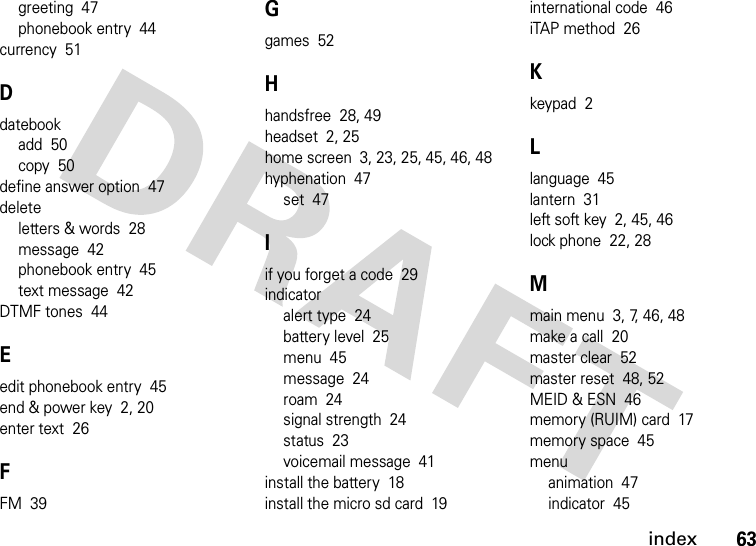 index63greeting  47phonebook entry  44currency  51Ddatebookadd  50copy  50define answer option  47deleteletters &amp; words  28message  42phonebook entry  45text message  42DTMF tones  44Eedit phonebook entry  45end &amp; power key  2, 20enter text  26FFM  39Ggames  52Hhandsfree  28, 49headset  2, 25home screen  3, 23, 25, 45, 46, 48hyphenation  47set  47Iif you forget a code  29indicatoralert type  24battery level  25menu  45message  24roam  24signal strength  24status  23voicemail message  41install the battery  18install the micro sd card  19international code  46iTAP method  26Kkeypad  2Llanguage  45lantern  31left soft key  2, 45, 46lock phone  22, 28Mmain menu  3, 7, 46, 48make a call  20master clear  52master reset  48, 52MEID &amp; ESN  46memory (RUIM) card  17memory space  45menuanimation  47indicator  45