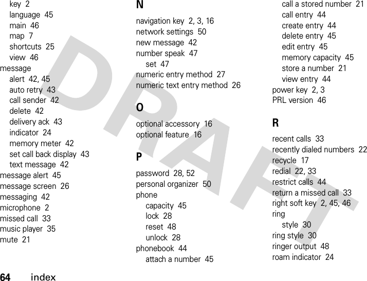 64indexkey  2language  45main  46map  7shortcuts  25view  46messagealert  42, 45auto retry  43call sender  42delete  42delivery ack  43indicator  24memory meter  42set call back display  43text message  42message alert  45message screen  26messaging  42microphone  2missed call  33music player  35mute  21Nnavigation key  2, 3, 16network settings  50new message  42number speak  47set  47numeric entry method  27numeric text entry method  26Ooptional accessory  16optional feature  16Ppassword  28, 52personal organizer  50phonecapacity  45lock  28reset  48unlock  28phonebook  44attach a number  45call a stored number  21call entry  44create entry  44delete entry  45edit entry  45memory capacity  45store a number  21view entry  44power key  2, 3PRL version  46Rrecent calls  33recently dialed numbers  22recycle  17redial  22, 33restrict calls  44return a missed call  33right soft key  2, 45, 46ringstyle  30ring style  30ringer output  48roam indicator  24