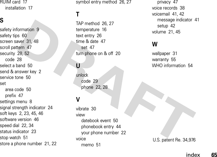 index65RUIM card  17installation  17Ssafety information  9safety tips  60screen saver  31, 48scroll pattern  47security  28, 52code  28select a band  50send &amp; answer key  2service tone  50setarea code  50prefix  47settings menu  8signal strength indicator  24soft keys  2, 23, 45, 46software version  46speed dial  22, 34status indicator  23stop watch  51store a phone number  21, 22symbol entry method  26, 27TTAP method  26, 27temperature  16text entry  26time &amp; date  47set  47turn phone on &amp; off  20Uunlockcode  29phone  22, 28Vvibrate  30viewdatebook event  50phonebook entry  44your phone number  22voicememo  51privacy  47voice records  38voicemail  41, 42message indicator  41setup  42volume  21, 45Wwallpaper  31warranty  55WHO information  54U.S. patent Re. 34,976 