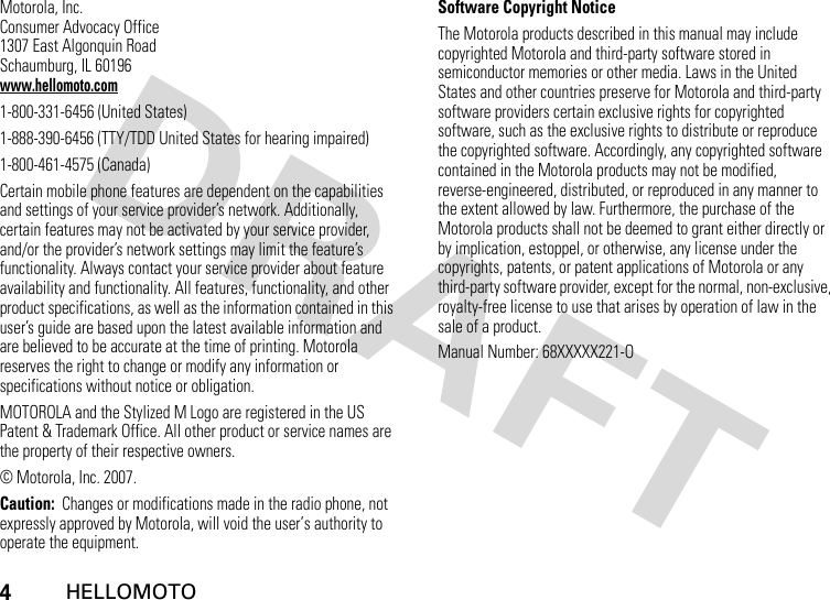 4HELLOMOTOMotorola, Inc.Consumer Advocacy Office1307 East Algonquin RoadSchaumburg, IL 60196www.hellomoto.com1-800-331-6456 (United States)1-888-390-6456 (TTY/TDD United States for hearing impaired)1-800-461-4575 (Canada)Certain mobile phone features are dependent on the capabilities and settings of your service provider’s network. Additionally, certain features may not be activated by your service provider, and/or the provider’s network settings may limit the feature’s functionality. Always contact your service provider about feature availability and functionality. All features, functionality, and other product specifications, as well as the information contained in this user’s guide are based upon the latest available information and are believed to be accurate at the time of printing. Motorola reserves the right to change or modify any information or specifications without notice or obligation.MOTOROLA and the Stylized M Logo are registered in the US Patent &amp; Trademark Office. All other product or service names are the property of their respective owners.© Motorola, Inc. 2007.Caution:  Changes or modifications made in the radio phone, not expressly approved by Motorola, will void the user’s authority to operate the equipment.Software Copyright NoticeThe Motorola products described in this manual may include copyrighted Motorola and third-party software stored in semiconductor memories or other media. Laws in the United States and other countries preserve for Motorola and third-party software providers certain exclusive rights for copyrighted software, such as the exclusive rights to distribute or reproduce the copyrighted software. Accordingly, any copyrighted software contained in the Motorola products may not be modified, reverse-engineered, distributed, or reproduced in any manner to the extent allowed by law. Furthermore, the purchase of the Motorola products shall not be deemed to grant either directly or by implication, estoppel, or otherwise, any license under the copyrights, patents, or patent applications of Motorola or any third-party software provider, except for the normal, non-exclusive, royalty-free license to use that arises by operation of law in the sale of a product.Manual Number: 68XXXXX221-O