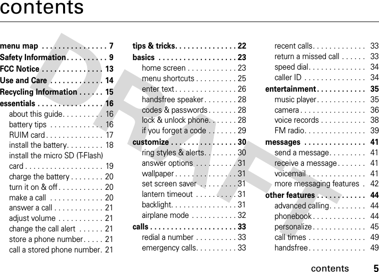 contents5contentsmenu map . . . . . . . . . . . . . . . . 7Safety Information . . . . . . . . . .  9FCC Notice . . . . . . . . . . . . . . . 13Use and Care  . . . . . . . . . . . . . 14Recycling Information . . . . . . 15essentials . . . . . . . . . . . . . . . . 16about this guide. . . . . . . . . .  16battery tips  . . . . . . . . . . . . .  16RUIM card . . . . . . . . . . . . . .  17install the battery. . . . . . . . .  18install the micro SD (T-Flash) card . . . . . . . . . . . . . . . . . . .  19charge the battery . . . . . . . . 20turn it on &amp; off . . . . . . . . . . .  20make a call  . . . . . . . . . . . . . 20answer a call . . . . . . . . . . . .  21adjust volume . . . . . . . . . . .  21change the call alert  . . . . . . 21store a phone number. . . . . 21call a stored phone number. 21tips &amp; tricks. . . . . . . . . . . . . . . 22basics  . . . . . . . . . . . . . . . . . . . 23home screen . . . . . . . . . . . . 23menu shortcuts . . . . . . . . . . 25enter text . . . . . . . . . . . . . . . 26handsfree speaker . . . . . . . . 28codes &amp; passwords. . . . . . . 28lock &amp; unlock phone. . . . . . . 28if you forget a code . . . . . . . 29customize . . . . . . . . . . . . . . . . 30ring styles &amp; alerts. . . . . . . . 30answer options  . . . . . . . . . . 31wallpaper . . . . . . . . . . . . . . . 31set screen saver  . . . . . . . . . 31lantern timeout  . . . . . . . . . . 31backlight. . . . . . . . . . . . . . . . 31airplane mode  . . . . . . . . . . . 32calls . . . . . . . . . . . . . . . . . . . . . 33redial a number . . . . . . . . . . 33emergency calls. . . . . . . . . . 33recent calls. . . . . . . . . . . . .   33return a missed call . . . . . .   33speed dial. . . . . . . . . . . . . .   34caller ID . . . . . . . . . . . . . . .   34entertainment . . . . . . . . . . . .   35music player . . . . . . . . . . . .   35camera . . . . . . . . . . . . . . . .   36voice records . . . . . . . . . . .   38FM radio. . . . . . . . . . . . . . .   39messages  . . . . . . . . . . . . . . .   41send a message. . . . . . . . .   41receive a message. . . . . . .   41voicemail  . . . . . . . . . . . . . .   41more messaging features  .   42other features . . . . . . . . . . . .   44advanced calling. . . . . . . . .   44phonebook . . . . . . . . . . . . .   44personalize. . . . . . . . . . . . .   45call times . . . . . . . . . . . . . .   49handsfree. . . . . . . . . . . . . .   49