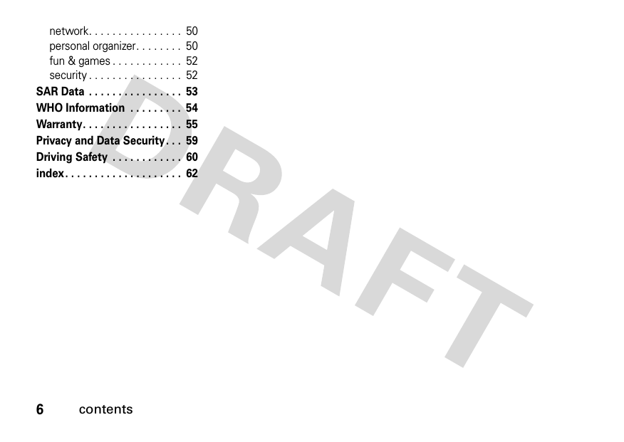 6contentsnetwork. . . . . . . . . . . . . . . .  50personal organizer. . . . . . . .  50fun &amp; games . . . . . . . . . . . .  52security . . . . . . . . . . . . . . . .  52SAR Data  . . . . . . . . . . . . . . . .  53WHO Information  . . . . . . . . .  54Warranty. . . . . . . . . . . . . . . . .  55Privacy and Data Security. . .  59Driving Safety  . . . . . . . . . . . .  60index. . . . . . . . . . . . . . . . . . . .  62