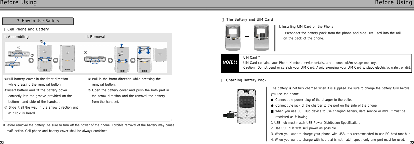 2322Before Using Before Using󰞃Cell Phone and Battery①Pull battery cover in the front direction while pressing the removal button②Insert battery and fit the battery cover correctly into the groove provided on the bottom-hand side of the handset③Slide it all the way in the arrow direction until a ‘c l i c k’is heard.①Pull in the frornt direction while pressing the removal button.②Open the battery cover and push the both part inthe arrow direction and the removal the batteryfrom the handset.①②①②③7. How to Use Battery󰞄The Battery and UIM CardI . Installing UIM Card on the PhoneDisconnect the battery pack from the phone and side UIM Card into the rail on the back of the phone.NOTE!!UIM Card ?UIM Card contains your Phone Number, service details, and phonebook/message memory, Caution :Do not bend or scratch your UIM Card. Avoid exposing your UIM Card to static electricity, water, or dirt.󰦚󰞅Charging Battery PackThe battery is not fully charged when it is supplied. Be sure to charge the battery fully before you use the phone.●Connect the power plug of the charger to the outlet.●Connect the jack of the charger to the port on the side of the phone.■When you use USB Hub device to use charging battery, data service or mPT, it must be restricted as following,1. USB hub must match USB Power Distribution Specification.2. Use USB hub with self-power as possible.3. When you want to charge your phone with USB, it is recommended to use PC host root hub.4. When you want to charge with hub that is not match spec., only one port must be used.I . A s s e m b l i n g II. R e m o v a l※Before removal the battery, be sure to turn off the power of the phone. Forcible removal of the battery may causemalfunction. Cell phone and battery cover shall be always combined.