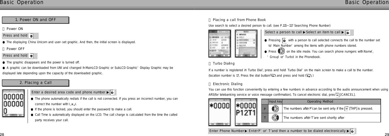 2928●Pressing  with a person to call selected connects the call to the number set to ‘Main Number’among the items with phone numbers stored.●Press  on the idle mode. You can search phone numgers with ‘N a m e’, ‘G r o u p’or ‘T u r b o’in the Phonebook.Select a person to call ▶Select an item to call ▶●The displaying China Unicom and user-set graphic. And then, the initial screen is displayed.󰞃Power ON󰞄Power OFFPress and hold Press and hold ●The graphic disappears and the power is turned off.●A graphic can be downloaded from UNI and changed in ‘MainLCD Graphic or SubLCD Graphic’Display Graphic may bedisplayed late depending upon the capacity of the downloaded graphic.Enter a desired area code and phone number ▶Basic Operation Basic Operation●The phone automatically redials if the call is not connected. If you press an incorrect number, you can correct the number with  .●If the phone is locked, you should enter the password to make a call.●Call Time is automatically displayed on the LCD. The call charge is calculated from the time the calledparty receives your call.1. Power ON and OFF2. Placing a CallUse search to select a desired person to call. (see P.115~117 Searching Phone Number)󰞃Placing a call from Phone BookIf a number is registered in ‘Turbo Dial’, press and hold ‘Turbo Dial’on the main screen to make a call to the number.(location number is 17, Press the dial button and press and hold  ) 󰞄Turbo Diali n gEnter Phone Number▶E n t e r‘P’or ‘T’and then a number to be dialed electronically ▶Input keyPTOperating MethodThe numbers after‘P’can be sent only if the[TAP] is pressed.The numbers after‘T’are sent shortly afterYou can use this function conveniently by entering a few numbers in advance according to the audio announcement when usingARS(for telebanking service or voice message confirmation). To cancel electronic dial, press  [ C A N C E L ] .󰞅Electronic Dialing