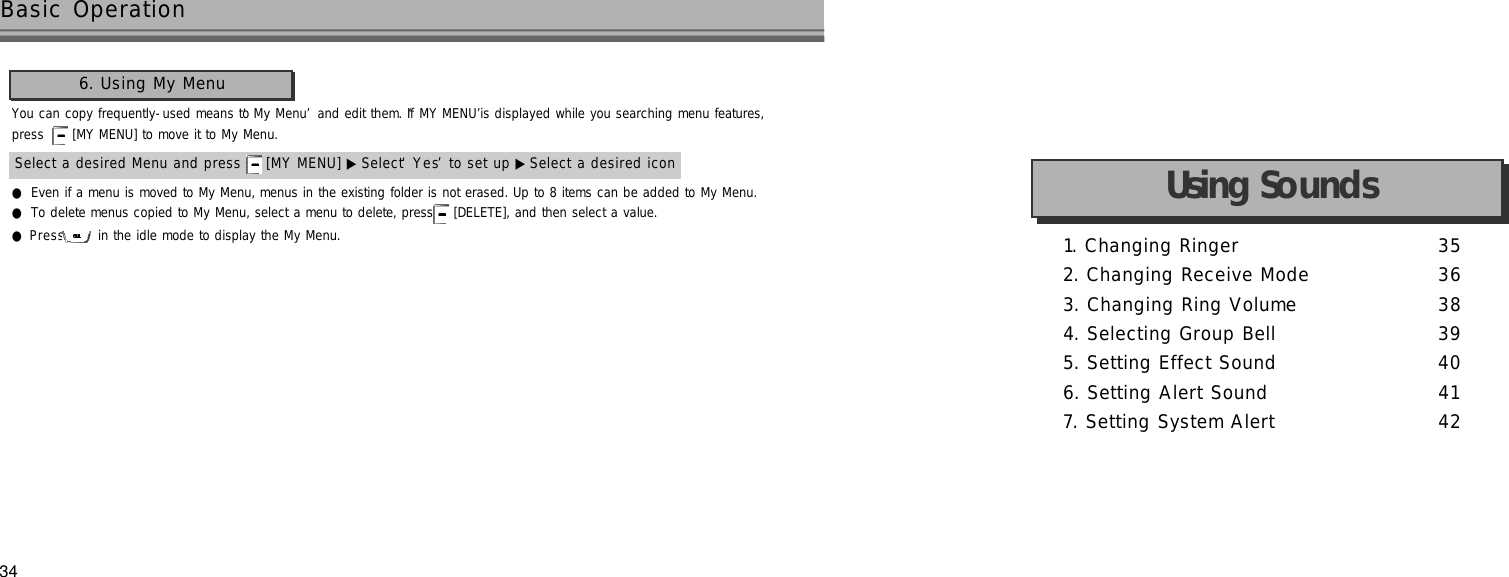 34Basic Operation6. Using My MenuYou can copy frequently-used means to ‘My Menu’and edit them. If ‘MY MENU’is displayed while you searching menu features, press  [MY MENU] to move it to My Menu.●Even if a menu is moved to My Menu, menus in the existing folder is not erased. Up to 8 items can be added to My Menu.●To delete menus copied to My Menu, select a menu to delete, press  [DELETE], and then select a value.●P r e s s in the idle mode to display the My Menu.Select a desired Menu and press  [MY MENU] ▶ Select ‘Y e s’to set up ▶ Select a desired icon 1. Changing Ringer  3 52. Changing Receive Mode 3 63. Changing Ring Volume 3 84. Selecting Group Bell 3 95. Setting Effect Sound 4 06. Setting Alert Sound 4 17. Setting System Alert 4 2Using Sounds