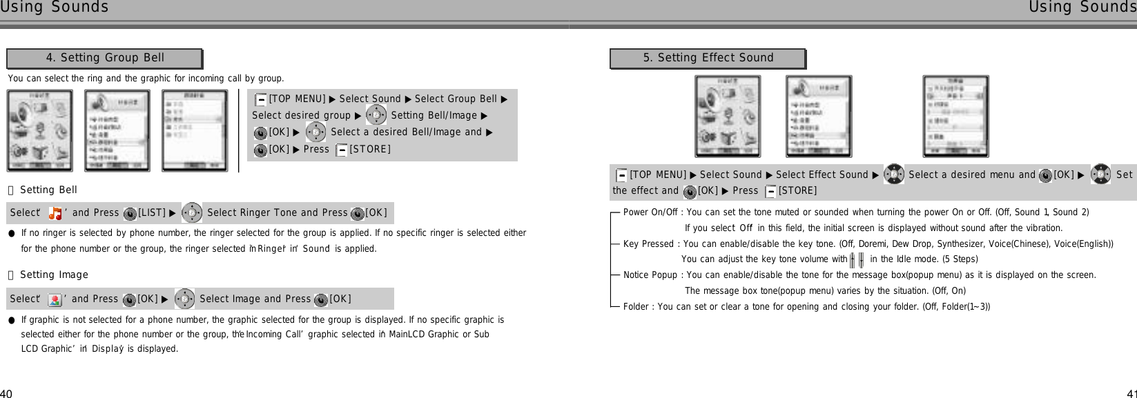 4140Using Sounds Using SoundsYou can select the ring and the graphic for incoming call by group.4. Setting Group Bell[TOP MENU] ▶ Select Sound ▶ Select Group Bell ▶Select desired group ▶ Setting Bell/Image ▶[OK] ▶ Select a desired Bell/Image and ▶[OK] ▶ Press  [ S T O R E ]󰞃Setting BellSelect ‘’and Press  [LIST] ▶ Select Ringer Tone and Press  [ O K ]󰞄Setting ImageSelect ‘’and Press  [OK] ▶ Select Image and Press  [ O K ]●If graphic is not selected for a phone number, the graphic selected for the group is displayed. If no specific graphic isselected either for the phone number or the group, the ‘Incoming Call’graphic selected in ‘MainLCD Graphic or Sub LCD Graphic’in ‘D i s p l a y’is displayed.●If no ringer is selected by phone number, the ringer selected for the group is applied. If no specific ringer is selected eitherfor the phone number or the group, the ringer selected in ‘R i n g e r’in ‘S o u n d’is applied.5. Setting Effect SoundPower On/Off : You can set the tone muted or sounded when turning the power On or Off. (Off, Sound 1, Sound 2)If you select ‘O f f’in this field, the initial screen is displayed without sound after the vibration.Key Pressed : You can enable/disable the key tone. (Off, Doremi, Dew Drop, Synthesizer, Voice(Chinese), Voice(English))You can adjust the key tone volume with  in the Idle mode. (5 Steps)Notice Popup : You can enable/disable the tone for the message box(popup menu) as it is displayed on the screen.The message box tone(popup menu) varies by the situation. (Off, On)Folder : You can set or clear a tone for opening and closing your folder. (Off, Folder(1~3))the effect and  [OK] ▶ Press  [STORE] [TOP MENU] ▶ Select Sound ▶Select Effect Sound ▶ Select a desired menu and  [OK] ▶ S e t