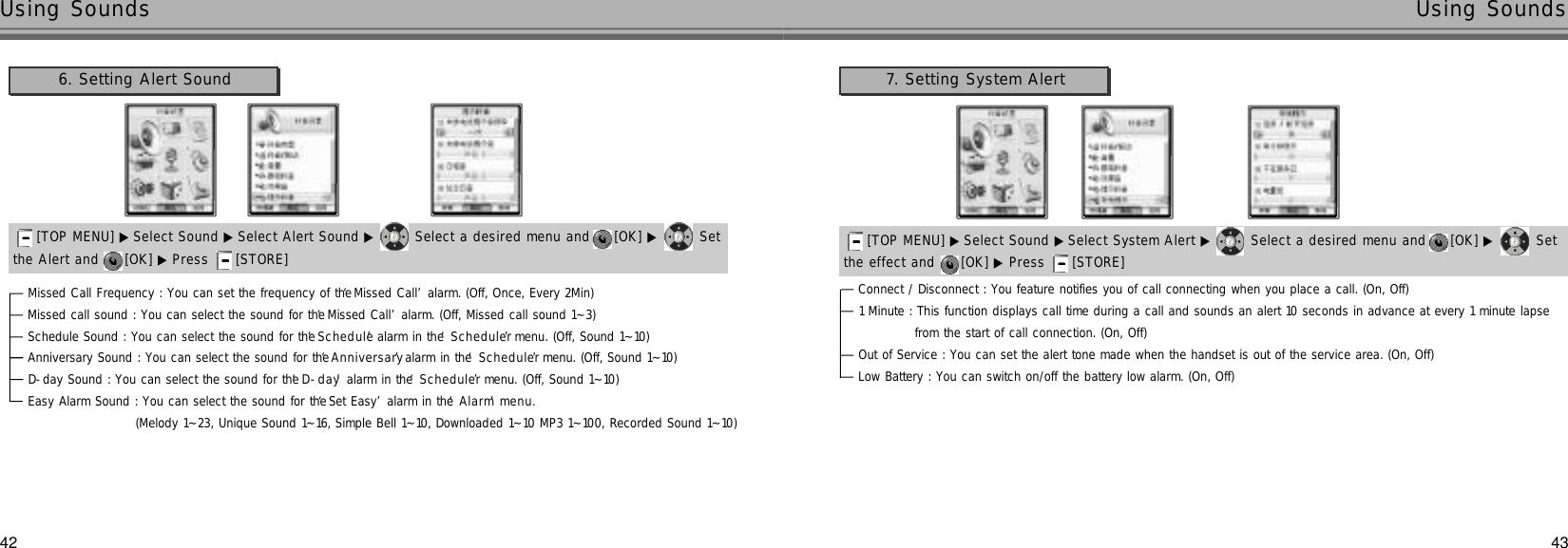 42 43Using Sounds Using SoundsMissed Call Frequency : You can set the frequency of the ‘Missed Call’alarm. (Off, Once, Every 2Min)Missed call sound : You can select the sound for the ‘Missed Call’alarm. (Off, Missed call sound 1~3)Schedule Sound : You can select the sound for the ‘S c h e d u l e’alarm in the ‘S c h e d u l e r’menu. (Off, Sound 1~10)Anniversary Sound : You can select the sound for the ‘A n n i v e r s a r y’alarm in the ‘S c h e d u l e r’menu. (Off, Sound 1~10)D-day Sound : You can select the sound for the ‘D - d a y’alarm in the ‘S c h e d u l e r’menu. (Off, Sound 1~10)Easy Alarm Sound : You can select the sound for the ‘Set Easy’alarm in the ‘A l a r m’m e n u .(Melody 1~23, Unique Sound 1~16, Simple Bell 1~10, Downloaded 1~10 MP3 1~100, Recorded Sound 1~10)the Alert and  [OK] ▶ Press  [STORE] [TOP MENU] ▶ Select Sound ▶ Select Alert Sound ▶ Select a desired menu and  [OK] ▶ Set 6. Setting Alert Sound 7. Setting System AlertConnect / Disconnect : You feature notifies you of call connecting when you place a call. (On, Off)1 Minute : This function displays call time during a call and sounds an alert 10 seconds in advance at every 1 minute lapse from the start of call connection. (On, Off)Out of Service : You can set the alert tone made when the handset is out of the service area. (On, Off)Low Battery : You can switch on/off the battery low alarm. (On, Off)the effect and  [OK] ▶ Press  [STORE] [TOP MENU] ▶ Select Sound ▶Select System Alert ▶ Select a desired menu and  [OK] ▶ Set 