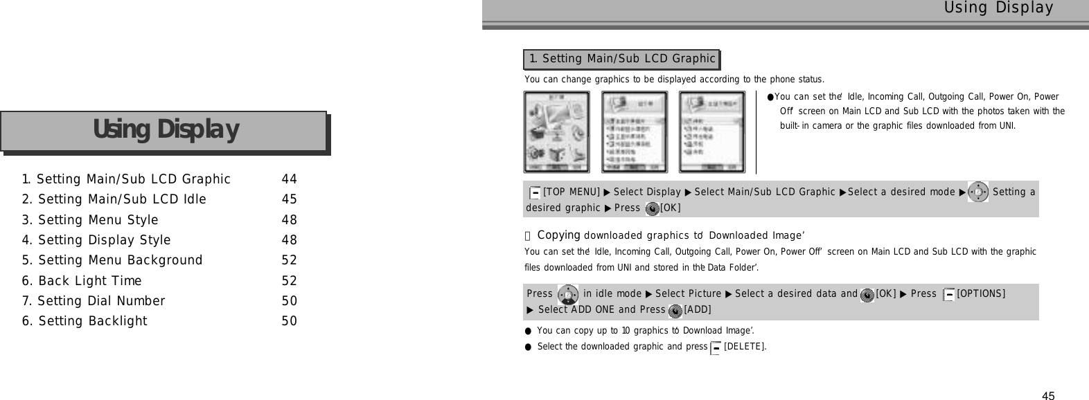 1. Setting Main/Sub LCD Graphic 4 42. Setting Main/Sub LCD Idle 4 53. Setting Menu Style 4 84. Setting Display Style 4 85. Setting Menu Background 5 26. Back Light Time 5 27. Setting Dial Number 5 06. Setting Backlight 5 0Using Display45Using DisplayYou can change graphics to be displayed according to the phone status.●You can set the ‘Idle, Incoming Call, Outgoing Call, Power On, PowerO f f’screen on Main LCD and Sub LCD with the photos taken with the built-in camera or the graphic files downloaded from UNI.1. Setting Main/Sub LCD Graphicdesired graphic ▶Press  [OK] [TOP MENU] ▶ Select Display ▶Select Main/Sub LCD Graphic ▶Select a desired mode ▶ Setting a You can set the ‘Idle, Incoming Call, Outgoing Call, Power On, Power Off’screen on Main LCD and Sub LCD with the graphic files downloaded from UNI and stored in the ‘Data Folder’.Press  in idle mode ▶Select Picture ▶ Select a desired data and  [OK] ▶ Press  [OPTIONS] 󰞃Copying downloaded graphics to ‘Downloaded Image’▶Select ADD ONE and Press  [ADD] ●You can copy up to 10 graphics to ‘Download Image’.●Select the downloaded graphic and press  [ D E L E T E ] .