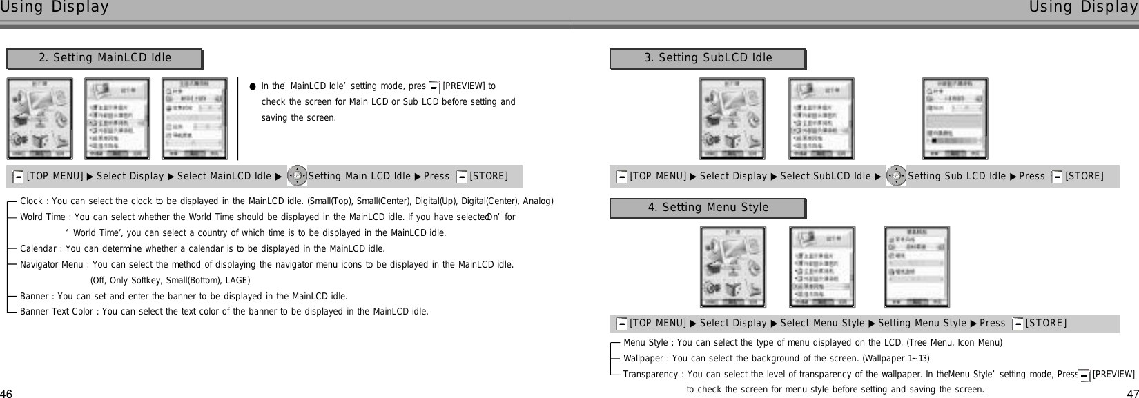 4746Using Display Using Display●In the ‘MainLCD Idle’setting mode, pres  [PREVIEW] to check the screen for Main LCD or Sub LCD before setting and saving the screen. 2. Setting MainLCD Idle[TOP MENU] ▶ Select Display ▶Select MainLCD Idle ▶ Setting Main LCD Idle ▶Press  [STORE] Clock : You can select the clock to be displayed in the MainLCD idle. (Small(Top), Small(Center), Digital(Up), Digital(Center), Analog)Wolrd Time : You can select whether the World Time should be displayed in the MainLCD idle. If you have selected ‘O n’for ‘World Time’, you can select a country of which time is to be displayed in the MainLCD idle.Calendar : You can determine whether a calendar is to be displayed in the MainLCD idle.Navigator Menu : You can select the method of displaying the navigator menu icons to be displayed in the MainLCD idle. (Off, Only Softkey, Small(Bottom), LAGE)Banner : You can set and enter the banner to be displayed in the MainLCD idle.Banner Text Color : You can select the text color of the banner to be displayed in the MainLCD idle.3. Setting SubLCD Idle[TOP MENU] ▶ Select Display ▶Select SubLCD Idle ▶ Setting Sub LCD Idle ▶Press  [STORE] 4. Setting Menu Style[TOP MENU] ▶ Select Display ▶Select Menu Style ▶Setting Menu Style ▶Press  [ S T O R E ]Menu Style : You can select the type of menu displayed on the LCD. (Tree Menu, Icon Menu)Wallpaper : You can select the background of the screen. (Wallpaper 1~13)Transparency : You can select the level of transparency of the wallpaper. In the ‘Menu Style’setting mode, Press [PREVIEW] to check the screen for menu style before setting and saving the screen.