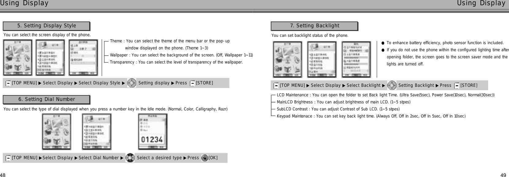 4948Using Display Using DisplayYou can select the screen display of the phone.5. Setting Display Style[TOP MENU] ▶ Select Display ▶Select Display Style ▶ Setting display ▶Press  [STORE] Theme : You can select the theme of the menu bar or the pop-up window displayed on the phone. (Theme 1~3)Wallpaper : You can select the background of the screen. (Off, Wallpaper 1~11)Transparency : You can select the level of transparency of the wallpaper.You can set backlight status of the phone.7. Setting Backlight[TOP MENU] ▶ Select Display ▶Select Backlight ▶ Setting Backlight ▶Press  [STORE] LCD Maintenance : You can open the folder to set Back light Time. (Ultra Save(5sec), Power Save(10sec), Normal(30sec))MainLCD Brightness : You can adjust brightness of main LCD. (1~5 stpes)SubLCD Contrast : You can adjust Contrast of Sub LCD. (1~5 stpes)Keypad Maintenace : You can set key back light time. (Always Off, Off In 2sec, Off In 5sec, Off In 10sec)You can select the type of dial displayed when you press a number key in the Idle mode. (Normal, Color, Calligraphy, Razr)6. Setting Dial Number[TOP MENU] ▶Select Display ▶Select Dial Number ▶ Select a desired type ▶Press  [OK] ●To enhance battery efficiency, photo sensor function is included.●If you do not use the phone within the configured lighting time afteropening folder, the screen goes to the screen saver mode and thelights are turned off.