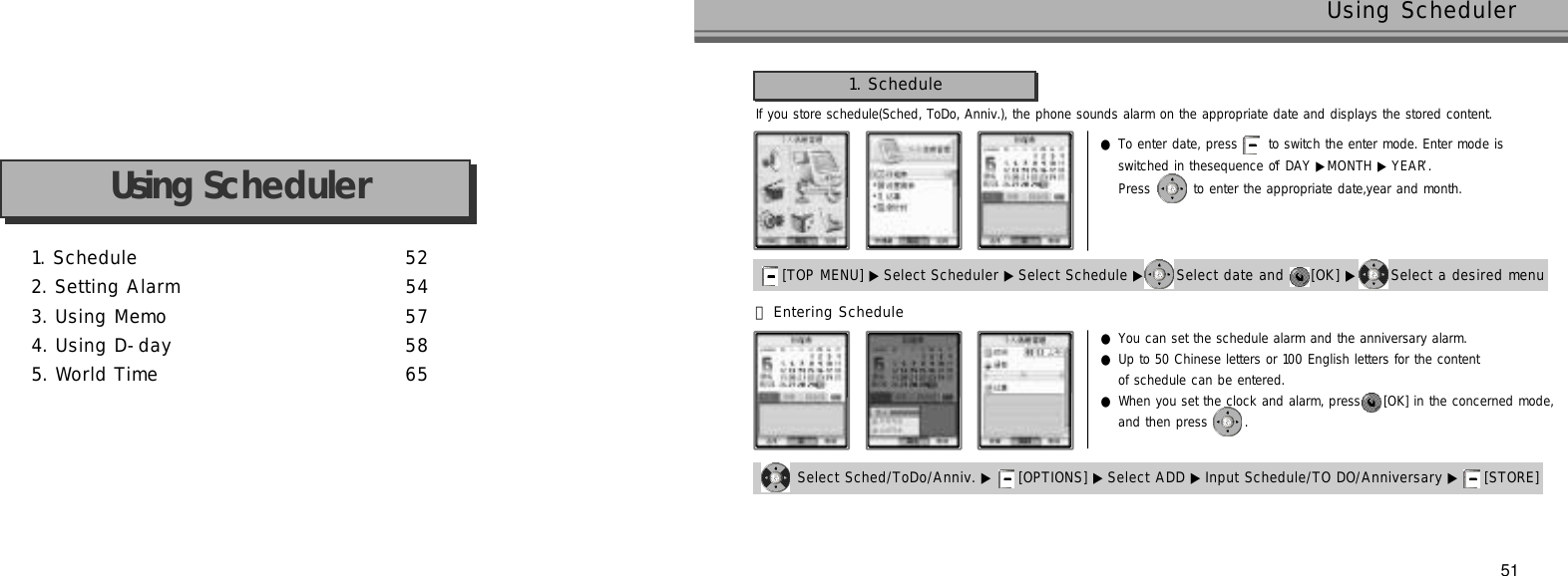 1. Schedule 5 22. Setting Alarm 5 43. Using Memo 5 74. Using D-day 5 85. World Time 6 5Using Scheduler51Using SchedulerIf you store schedule(Sched, ToDo, Anniv.), the phone sounds alarm on the appropriate date and displays the stored content.1. Schedule[TOP MENU] ▶ Select Scheduler ▶Select Schedule ▶ Select date and  [OK] ▶ Select a desired menu󰞃Entering Scheduleswitched in thesequence of ‘DAY ▶MONTH ▶ Y E A R’.   Press  to enter the appropriate date,year and month.●To enter date, press  to switch the enter mode. Enter mode is  Select Sched/ToDo/Anniv. ▶ [OPTIONS] ▶ Select ADD ▶ Input Schedule/TO DO/Anniversary ▶ [STORE] ●You can set the schedule alarm and the anniversary alarm.●Up to 50 Chinese letters or 100 English letters for the content of schedule can be entered.●When you set the clock and alarm, press  [OK] in the concerned mode, and then press  .