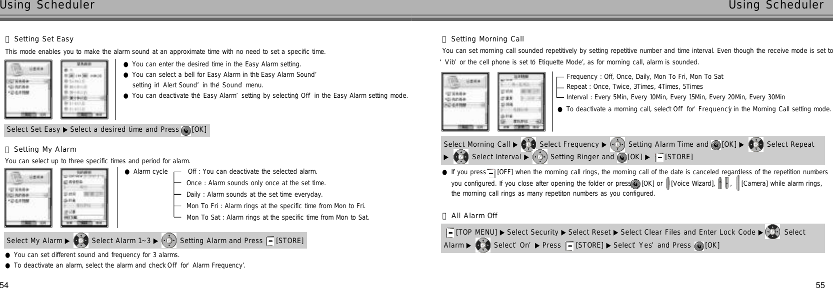 55Using Scheduler54Using Scheduler󰞃Setting Set EasySelect Set Easy ▶ Select a desired time and Press  [OK] ●You can enter the desired time in the Easy Alarm setting.●You can select a bell for Easy Alarm in the ‘Easy Alarm Sound’setting in ‘Alert Sound’in the ‘S o u n d’menu. ●You can deactivate the ‘Easy Alarm’setting by selecting ‘O f f’in the Easy Alarm setting mode.This mode enables you to make the alarm sound at an approximate time with no need to set a specific time.󰞄Setting My AlarmSelect My Alarm ▶ Select Alarm 1~3 ▶ Setting Alarm and Press  [STORE] You can select up to three specific times and period for alarm.●You can set different sound and frequency for 3 alarms.●To deactivate an alarm, select the alarm and check ‘O f f’for ‘Alarm Frequency’.●Alarm cycle        Off : You can deactivate the selected alarm.    Once : Alarm sounds only once at the set time.Daily : Alarm sounds at the set time everyday.Mon To Fri : Alarm rings at the specific time from Mon to Fri.Mon To Sat : Alarm rings at the specific time from Mon to Sat.󰞅Setting Morning CallSelect Morning Call ▶ Select Frequency ▶ Setting Alarm Time and  [OK] ▶ Select Repeat ▶Select Interval ▶ Setting Ringer and  [OK] ▶ [STORE] You can set morning call sounded repetitively by setting repetitive number and time interval. Even though the receive mode is set to ‘V i b’or the cell phone is set to ‘Etiquette Mode’, as for morning call, alarm is sounded.●To deactivate a morning call, select ‘O f f’for ‘F r e q u e n c y’in the Morning Call setting mode.you configured. If you close after opening the folder or press  [OK] or  [Voice Wizard],  ,  [Camera] while alarm rings, the morning call rings as many repetiton numbers as you configured.●If you press [OFF] when the morning call rings, the morning call of the date is canceled regardless of the repetition numbersFrequency : Off, Once, Daily, Mon To Fri, Mon To SatRepeat : Once, Twice, 3Times, 4Times, 5TimesInterval : Every 5Min, Every 10Min, Every 15Min, Every 20Min, Every 30MinAlarm ▶ Select ‘O n’▶Press  [STORE] ▶ Select ‘Y e s’and Press  [OK] [TOP MENU] ▶ Select Security ▶Select Reset ▶ Select Clear Files and Enter Lock Code ▶ Select 󰞆All Alarm Off