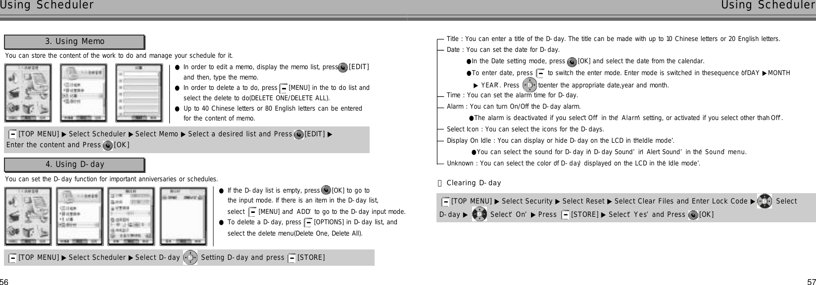 Title : You can enter a title of the D-day. The title can be made with up to 10 Chinese letters or 20 English letters.Date : You can set the date for D-day. ●In the Date setting mode, press  [OK] and select the date from the calendar.Time : You can set the alarm time for D-day.Alarm : You can turn On/Off the D-day alarm.●The alarm is deactivated if you select ‘O f f’in the ‘A l a r m’setting, or activated if you select other than ‘O f f’.Select Icon : You can select the icons for the D-days.Display On Idle : You can display or hide D-day on the LCD in the ‘Idle mode’.●You can select the sound for D-day in ‘D-day Sound’in ‘Alert Sound’in the ‘S o u n d’m e n u .Unknown : You can select the color of ‘D - d a y’displayed on the LCD in the ‘Idle mode’.56 57Using Scheduler Using SchedulerYou can store the content of the work to do and manage your schedule for it.3. Using Memo●In order to edit a memo, display the memo list, press  [ E D I T ]and then, type the memo.●In order to delete a to do, press  [MENU] in the to do list and select the delete to do(DELETE ONE/DELETE ALL).●Up to 40 Chinese letters or 80 English letters can be entered for the content of memo.Enter the content and Press  [ O K ][TOP MENU] ▶ Select Scheduler ▶Select Memo ▶Select a desired list and Press  [EDIT] ▶[TOP MENU] ▶ Select Scheduler ▶Select D-day  Setting D-day and press  [STORE] You can set the D-day function for important anniversaries or schedules.4. Using D-day●If the D-day list is empty, press  [OK] to go to the input mode. If there is an item in the D-day list, select  [MENU] and ‘A D D’to go to the D-day input mode.●To delete a D-day, press  [OPTIONS] in D-day list, and select the delete menu(Delete One, Delete All).●To enter date, press  to switch the enter mode. Enter mode is switched in thesequence of ‘DAY ▶MONTH ▶Y E A R’. Press  toenter the appropriate date,year and month.󰞃Clearing D-dayD-day ▶ Select ‘O n’▶ Press  [STORE] ▶ Select ‘Y e s’and Press  [OK] [TOP MENU] ▶ Select Security ▶Select Reset ▶ Select Clear Files and Enter Lock Code ▶ Select 