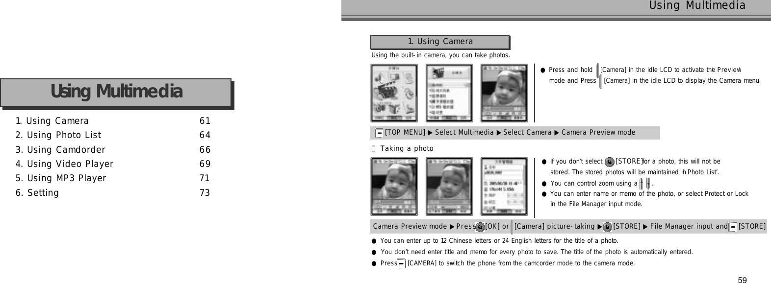 59Using MultimediaUsing the built-in camera, you can take photos.●Press and hold  [Camera] in the idle LCD to activate the ‘P r e v i e w’mode and Press  [Camera] in the idle LCD to display the Camera menu.1. Using Camera 6 12. Using Photo List 6 43. Using Camdorder 6 64. Using Video Player 6 95. Using MP3 Player 7 16. Setting 7 3Using Multimedia1. Using Camera[TOP MENU] ▶ Select Multimedia ▶Select Camera ▶Camera Preview modeCamera Preview mode ▶P r e s s [OK] or [Camera] picture-taking ▶ [STORE] ▶ File Manager input and [STORE] 󰞃Taking a photo●If you don’t select  [ S T O R E ]for a photo, this will not be stored. The stored photos will be maintained in ‘Photo List’.●You can control zoom using a  .●You can enter name or memo of the photo, or select Protect or Lock in the File Manager input mode.●You can enter up to 12 Chinese letters or 24 English letters for the title of a photo.●You don’t need enter title and memo for every photo to save. The title of the photo is automatically entered.●P r e s s [CAMERA] to switch the phone from the camcorder mode to the camera mode.