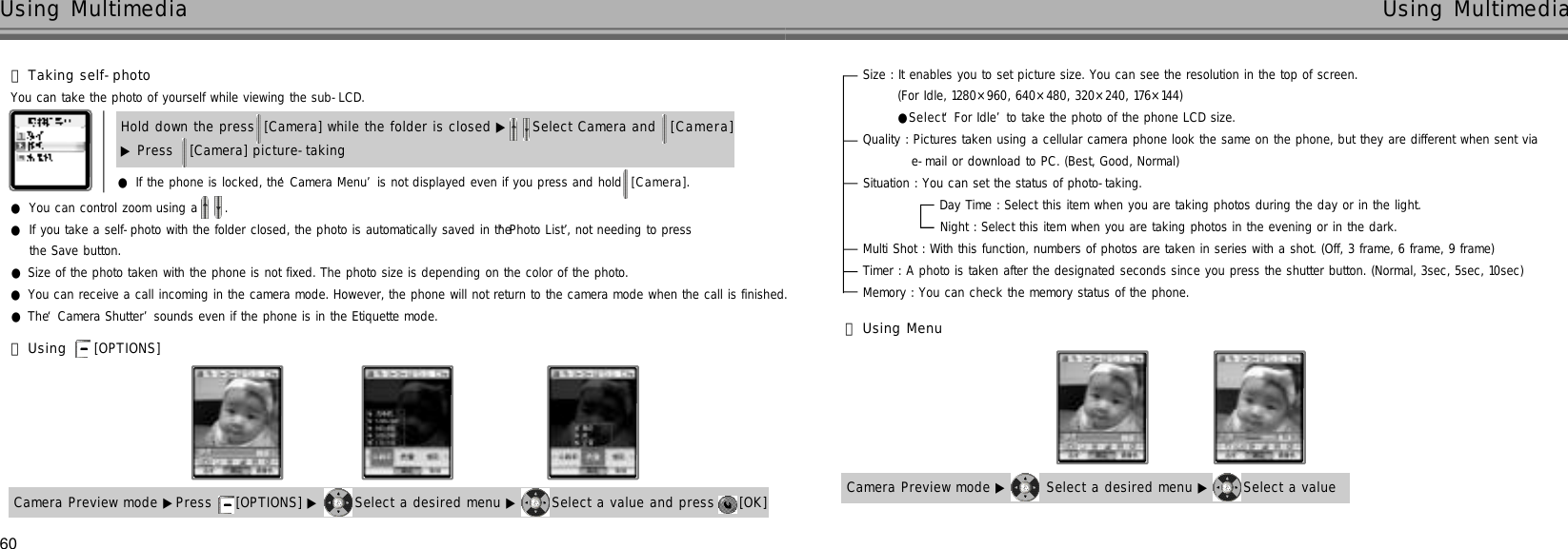 Size : It enables you to set picture size. You can see the resolution in the top of screen.  (For Idle, 1280×960, 640×480, 320×240, 176×144)          ●Select ‘For Idle’to take the photo of the phone LCD size.Quality : Pictures taken using a cellular camera phone look the same on the phone, but they are different when sent via e-mail or download to PC. (Best, Good, Normal)Situation : You can set the status of photo-taking.Day Time : Select this item when you are taking photos during the day or in the light.Night : Select this item when you are taking photos in the evening or in the dark.Multi Shot : With this function, numbers of photos are taken in series with a shot. (Off, 3 frame, 6 frame, 9 frame)Timer : A photo is taken after the designated seconds since you press the shutter button. (Normal, 3sec, 5sec, 10sec)Memory : You can check the memory status of the phone.60Using Multimedia Using Multimedia󰞄Taking self-photoYou can take the photo of yourself while viewing the sub-LCD.●If the phone is locked, the ‘Camera Menu’is not displayed even if you press and hold  [ C a m e r a ] .●You can control zoom using a  .●If you take a self-photo with the folder closed, the photo is automatically saved in the ‘Photo List’, not needing to press the Save button.●Size of the photo taken with the phone is not fixed. The photo size is depending on the color of the photo.●You can receive a call incoming in the camera mode. However, the phone will not return to the camera mode when the call is finished.●The ‘Camera Shutter’sounds even if the phone is in the Etiquette mode.Hold down the press [Camera] while the folder is closed ▶ Select Camera and  [ C a m e r a ]▶Press  [Camera] picture-taking 󰞅Using [OPTIONS] Camera Preview mode ▶Press  [OPTIONS] ▶ Select a desired menu ▶ Select a value and press  [OK] 󰞆Using MenuCamera Preview mode ▶ Select a desired menu ▶ Select a value 