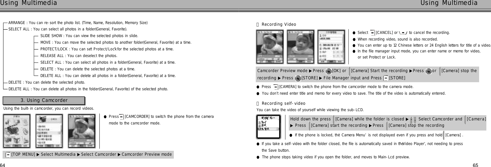 64Using Multimedia65Using MultimediaARRANGE : You can re-sort the photo list. (Time, Name, Resolution, Memory Size)SELECT ALL : You can select all photos in a folder(General, Favorite).SLIDE SHOW : You can view the selected photos in slide.MOVE : You can move the selected photos to another folder(General, Favorite) at a time.PROTECT/LOCK : You can set ‘P r o t e c t / L o c k’for the selected photos at a time.RELEASE ALL : You can deselect the photos.SELECT ALL : You can select all photos in a folder(General, Favorite) at a time.DELETE : You can delete the selected photos at a time.DELETE ALL : You can delete all photos in a folder(General, Favorite) at a time.DELETE : You can delete the selected photo.DELETE ALL : You can delete all photos in the folder(General, Favorite) of the selected photo.Using the built-in camcorder, you can record videos.●P r e s s [CAMCORDER] to switch the phone from the camera mode to the camcorder mode.3. Using Camcorder[TOP MENU] ▶ Select Multimedia ▶Select Camcorder ▶Camcorder Preview moderecording ▶ Press  [STORE] ▶ File Manager input and Press  [STORE] Camcorder Preview mode ▶Press  [OK] or  [Camera] Start the recording ▶Press  or  [Camera] stop the 󰞃Recording Video●Select  [CANCEL] or to cancel the recording.●When recording video, sound is also recorded.●You can enter up to 12 Chinese letters or 24 English letters for title of a video.●In the file manager input mode, you can enter name or memo for video, or set Protect or Lock.●Press  [CAMERA] to switch the phone from the camcorder mode to the camera mode.●You don’t need enter title and memo for every video to save. The title of the video is automatically entered.󰞄Recording self-videoYou can take the video of yourself while viewing the sub-LCD.●If the phone is locked, the ‘Camera Menu’is not displayed even if you press and hold  [Camera] .●If you take a self-video with the folder closed, the file is automatically saved in the ‘Video Player’, not needing to press the Save button.●The phone stops taking video if you open the folder, and moves to Main-Lcd preview. ▶Press  [Camera] start the recording ▶Press  [Camera] stop the recording Hold down the press  [Camera] while the folder is closed ▶ Select Camcorder and  [ C a m e r a ]