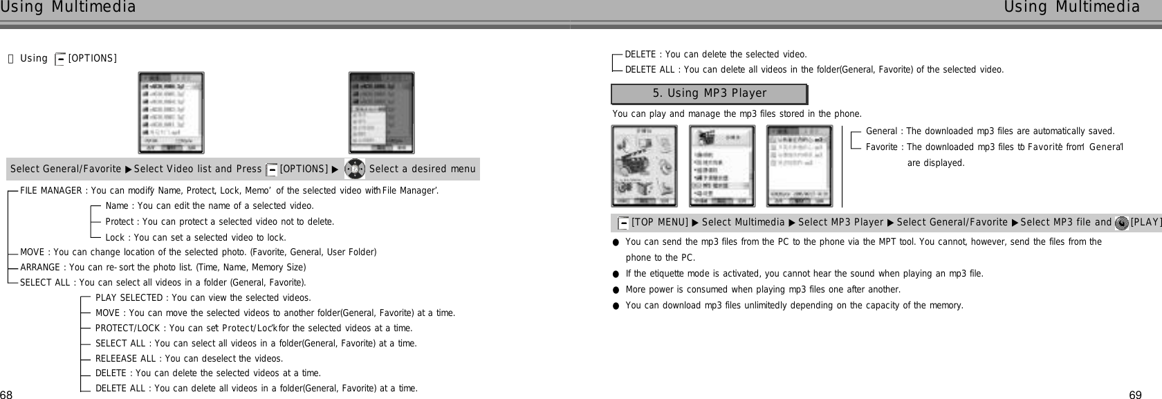 68Using Multimedia69Using Multimedia󰞃Using [OPTIONS] Select General/Favorite ▶Select Video list and Press  [OPTIONS] ▶ Select a desired menuDELETE : You can delete the selected video.DELETE ALL : You can delete all videos in the folder(General, Favorite) of the selected video.FILE MANAGER : You can modify ‘Name, Protect, Lock, Memo’of the selected video with ‘File Manager’.Name : You can edit the name of a selected video.Protect : You can protect a selected video not to delete. Lock : You can set a selected video to lock. MOVE : You can change location of the selected photo. (Favorite, General, User Folder)ARRANGE : You can re-sort the photo list. (Time, Name, Memory Size)SELECT ALL : You can select all videos in a folder (General, Favorite). PLAY SELECTED : You can view the selected videos.MOVE : You can move the selected videos to another folder(General, Favorite) at a time.PROTECT/LOCK : You can set ‘P r o t e c t / L o c k’for the selected videos at a time.SELECT ALL : You can select all videos in a folder(General, Favorite) at a time.RELEEASE ALL : You can deselect the videos.DELETE : You can delete the selected videos at a time.DELETE ALL : You can delete all videos in a folder(General, Favorite) at a time.You can play and manage the mp3 files stored in the phone.5. Using MP3 Player[TOP MENU] ▶ Select Multimedia ▶Select MP3 Player ▶Select General/Favorite ▶Select MP3 file and  [PLAY] General : The downloaded mp3 files are automatically saved.Favorite : The downloaded mp3 files to ‘F a v o r i t e’from ‘G e n e r a l’are displayed.                 ●You can send the mp3 files from the PC to the phone via the MPT tool. You cannot, however, send the files from the phone to the PC.●If the etiquette mode is activated, you cannot hear the sound when playing an mp3 file.●More power is consumed when playing mp3 files one after another.●You can download mp3 files unlimitedly depending on the capacity of the memory.
