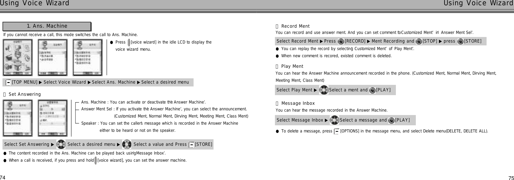 75Using Voice Wizard74Using Voice WizardIf you cannot receive a call, this mode switches the call to Ans. Machine.●Press  [voice wizard] in the idle LCD to display the voice wizard menu.1. Ans. Machine[TOP MENU] ▶ Select Voice Wizard ▶Select Ans. Machine ▶Select a desired menu●The content recorded in the Ans. Machine can be played back using ‘Message Inbox’.●When a call is received, if you press and hold  [voice wizard], you can set the answer machine.Select Set Answering ▶ Select a desired menu ▶ Select a value and Press  [STORE] Ans. Machine : You can activate or deactivate the ‘Answer Machine’. Answer Ment Sel : If you activate the ‘Answer Machine’, you can select the announcement.(Customized Ment, Normal Ment, Dirving Ment, Meeting Ment, Class Ment)Speaker : You can set the caller’s message which is recorded in the Answer Machine either to be heard or not on the speaker.󰞃Set Answering●You can replay the record by selecting ‘Customized Ment’of ‘Play Ment’.●When new comment is recored, existed comment is deleted.Select Record Ment ▶Press  [RECORD] ▶ Ment Recording and  [STOP] ▶ press  [STORE] 󰞄Record MentYou can hear the Answer Machine announcement recorded in the phone. (Customized Ment, Normal Ment, Dirving Ment, Meeting Ment, Class Ment)Select Play Ment ▶ Select a ment and  [PLAY] 󰞅Play Ment●To delete a message, press  [OPTIONS] in the message menu, and select Delete menu(DELETE, DELETE ALL).You can hear the message recorded in the Answer Machine.Select Message Inbox ▶ Select a message and  [PLAY] 󰞆Message InboxYou can record and use answer ment. And you can set comment to ‘Customized Ment’in ‘Answer Ment Sel’.