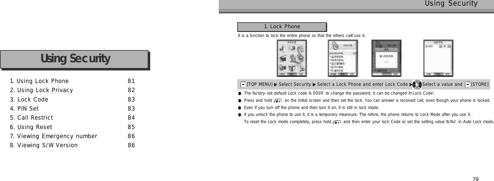 1. Using Lock Phone 8 12. Using Lock Privacy 8 23. Lock Code 8 34. PIN Set 8 35. Call Restrict 8 46. Using Reset 8 57. Viewing Emergency number 8 68. Viewing S/W Version 8 6Using Security79Using SecurityIt is a function to lock the entire phone so that the others can’t use it.●The factory-set default Lock code is ‘0 0 0 0’to change the password, it can be changed in ‘Lock Code’.●Press and hold  on the initial screen and then set the lock. You can answer a received call, even though your phone is locked.●Even if you turn off the phone and then turn it on, it is still in lock mode.●If you unlock the phone to use it, it is a temporary meansure. The refore, the phone returns to Lock Mode after you use it. To reset the Lock mode completely, press hold.  and then enter your lock Code or set the setting value to ‘N o’in Auto Lock mode.1. Lock Phone[TOP MENU] ▶ Select Security ▶Select a Lock Phone and enter Lock Code ▶ Select a value and  [STORE] 