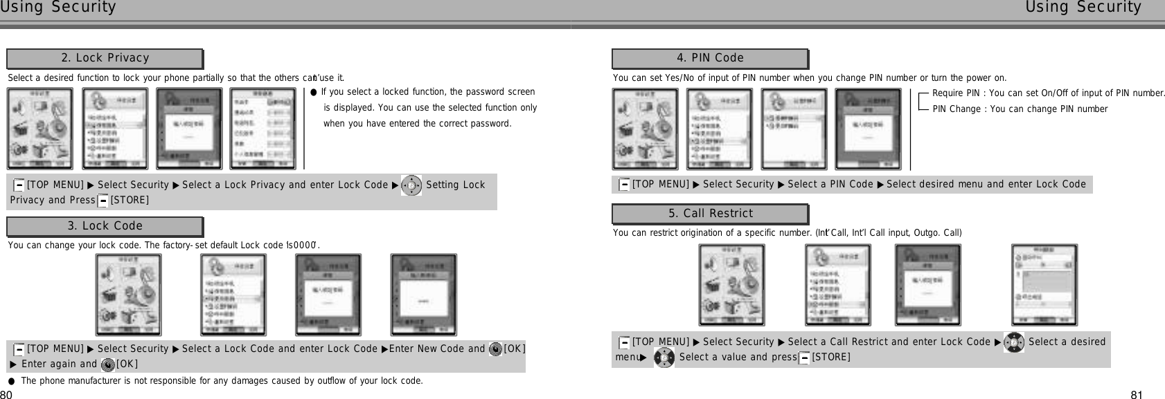 8180Using Security Using SecuritySelect a desired function to lock your phone partially so that the others can’t use it.2. Lock Privacy[TOP MENU] ▶ Select Security ▶Select a Lock Privacy and enter Lock Code ▶ Setting LockPrivacy and Press [STORE] Require PIN : You can set On/Off of input of PIN number.PIN Change : You can change PIN number[TOP MENU] ▶ Select Security ▶Select a PIN Code ▶Select desired menu and enter Lock Code You can set Yes/No of input of PIN number when you change PIN number or turn the power on.4. PIN Code●If you select a locked function, the password screen is displayed. You can use the selected function only when you have entered the correct password.You can change your lock code. The factory-set default Lock code is ‘0 0 0 0’.3. Lock Code●The phone manufacturer is not responsible for any damages caused by outflow of your lock code.▶Enter again and  [ O K ][TOP MENU] ▶ Select Security ▶Select a Lock Code and enter Lock Code ▶Enter New Code and  [ O K ]You can restrict origination of a specific number. (Int’l Call, Int’l Call input, Outgo. Call)5. Call Restrict[TOP MENU] ▶ Select Security ▶Select a Call Restrict and enter Lock Code ▶ Select a desired m e n u▶Select a value and press [STORE] 