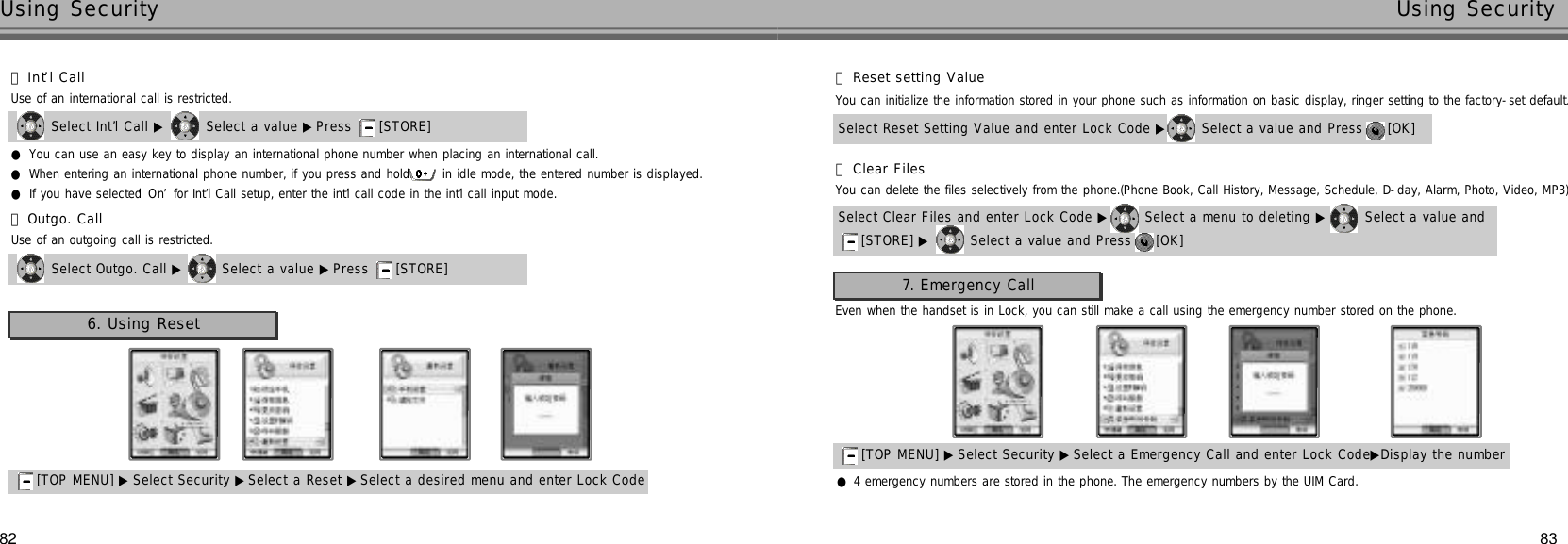 8382Using Security Using Security●You can use an easy key to display an international phone number when placing an international call.●When entering an international phone number, if you press and hold  in idle mode, the entered number is displayed.●If you have selected ‘O n’for Int’l Call setup, enter the int’l call code in the int’l call input mode.Select Int’l Call ▶ Select a value ▶Press  [STORE] 󰞃I n t’l CallUse of an international call is restricted.Select Outgo. Call ▶ Select a value ▶ Press  [STORE] 󰞄Outgo. CallUse of an outgoing call is restricted.6. Using Reset[TOP MENU] ▶ Select Security ▶Select a Reset ▶Select a desired menu and enter Lock Code Select Reset Setting Value and enter Lock Code ▶ Select a value and Press  [OK] 󰞃Reset setting ValueYou can initialize the information stored in your phone such as information on basic display, ringer setting to the factory-set default.Select Clear Files and enter Lock Code ▶ Select a menu to deleting ▶ Select a value and [STORE] ▶ Select a value and Press  [OK] 󰞄Clear FilesYou can delete the files selectively from the phone.(Phone Book, Call History, Message, Schedule, D-day, Alarm, Photo, Video, MP3)7. Emergency CallEven when the handset is in Lock, you can still make a call using the emergency number stored on the phone.[TOP MENU] ▶ Select Security ▶Select a Emergency Call and enter Lock Code▶Display the number●4 emergency numbers are stored in the phone. The emergency numbers by the UIM Card.