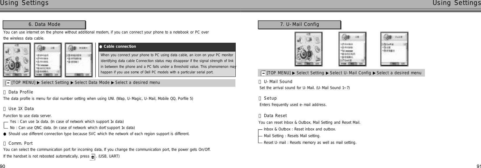 9190Using Settings Using SettingsYou can use internet on the phone without additional modem, if you can connect your phone to a notebook or PC overthe wireless data cable.󰞃Data ProfileThe data profile is menu for dial number setting when using UNI. (Wap, U-Magic, U-Mail, Mobile QQ, Porfile 5)󰞄Use 1X DataFunction to use data server.Yes : Can use 1x data. (In case of network which support 1x data)No : Can use QNC data. (In case of network which don’t support 1x data)●Should use different connection type because SVC which the network of each region support is different.󰞅Comm. PortYou can select the communication port for incoming data, If you change the communication port, the power gets On/Off. If the handset is not rebooted automatically, press  . (USB, UART)6. Data Mode[TOP MENU] ▶ Select Setting ▶Select Data Mode ▶Select a desired menu  7. U-Mail Config[TOP MENU] ▶ Select Setting ▶Select U-Mail Config ▶Select a desired menu  󰞃U-Mail SoundSet the arrival sound for U-Mail. (U-Mail Sound 1~7)󰞄S e t u pEnters frequently used e-mail address.󰞅Data ResetYou can reset Inbox &amp; Outbox, Mail Setting and Reset Mail.Inbox &amp; Outbox : Reset inbox and outbox. Mail Setting : Resets Mail setting.Reset U-mail : Resets memory as well as mail setting.When you connect your phone to PC using data cable, an icon on your PC monitoridentifying data cable Connection status may disappear if the signal strength of link in between the phone and a PC falls under a threshold value. This phenomenon mayhappen if you use some of Dell PC models with a particular serial port.●Cable connection