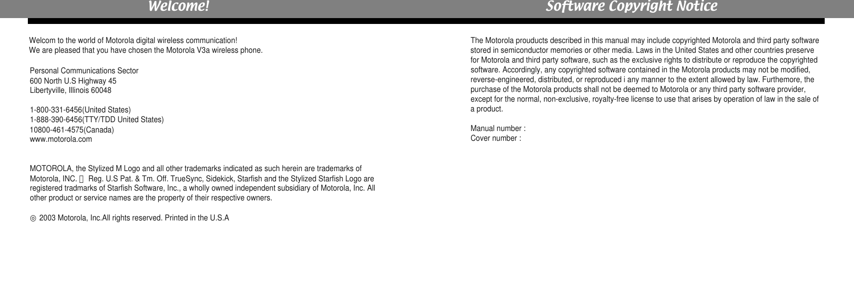 Welcom to the world of Motorola digital wireless communication! We are pleased that you have chosen the Motorola V3a wireless phone.Personal Communications Sector600 North U.S Highway 45Libertyville, Illinois 600481-800-331-6456(United States)1-888-390-6456(TTY/TDD United States)10800-461-4575(Canada)www.motorola.comMOTOROLA, the Stylized M Logo and all other trademarks indicated as such herein are trademarks ofMotorola, INC. ⓇReg. U.S Pat. &amp; Tm. Off. TrueSync, Sidekick, Starfish and the Stylized Starfish Logo areregistered tradmarks of Starfish Software, Inc., a wholly owned independent subsidiary of Motorola, Inc. Allother product or service names are the property of their respective owners.    ◎2003 Motorola, Inc.All rights reserved. Printed in the U.S.AThe Motorola prouducts described in this manual may include copyrighted Motorola and third party softwarestored in semiconductor memories or other media. Laws in the United States and other countries preservefor Motorola and third party software, such as the exclusive rights to distribute or reproduce the copyrightedsoftware. Accordingly, any copyrighted software contained in the Motorola products may not be modified,reverse-engineered, distributed, or reproduced i any manner to the extent allowed by law. Furthemore, thepurchase of the Motorola products shall not be deemed to Motorola or any third party software provider,except for the normal, non-exclusive, royalty-free license to use that arises by operation of law in the sale ofa product.Manual number : Cover number : Welcome! Software Copyright Notice