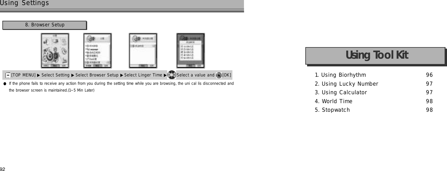 92Using Settings●If the phone fails to receive any action from you during the setting time while you are browsing, the uni cal lis disconnected andthe browser screen is maintained.(1~5 Min Later)[TOP MENU] ▶ Select Setting ▶Select Browser Setup ▶Select Linger Time ▶ Select a value and  [OK] 8. Browser Setup1. Using Biorhythm 9 62. Using Lucky Number 9 73. Using Calculator 9 74. World Time 9 85. Stopwatch 9 8Using Tool Kit