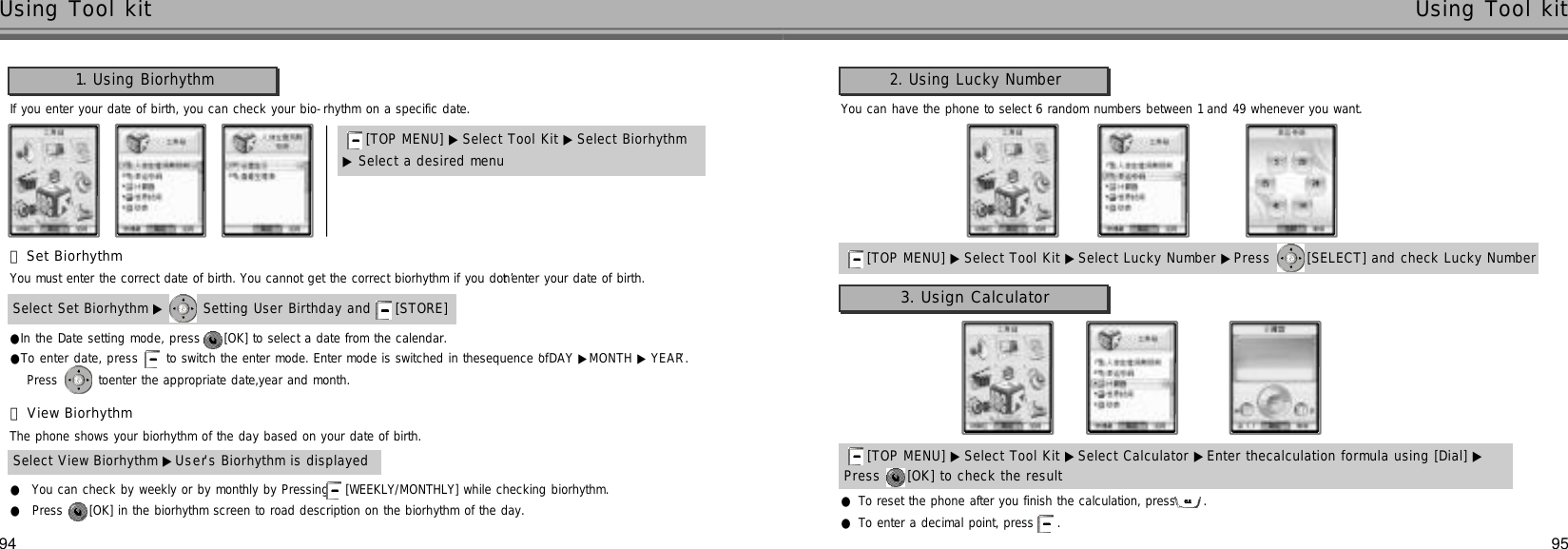 95Using Tool kit94Using Tool kit1. Using Biorhythm[TOP MENU] ▶ Select Tool Kit ▶Select Biorhythm▶Select a desired menuIf you enter your date of birth, you can check your bio-rhythm on a specific date.󰞃Set BiorhythmYou must enter the correct date of birth. You cannot get the correct biorhythm if you don’t enter your date of birth.Select Set Biorhythm ▶ Setting User Birthday and  [STORE] ●In the Date setting mode, press  [OK] to select a date from the calendar.●To enter date, press  to switch the enter mode. Enter mode is switched in thesequence of ‘DAY ▶MONTH ▶ Y E A R’.Press  toenter the appropriate date,year and month.󰞄View BiorhythmThe phone shows your biorhythm of the day based on your date of birth.Select View Biorhythm ▶U s e r’s Biorhythm is displayed●You can check by weekly or by monthly by Pressing [WEEKLY/MONTHLY] while checking biorhythm.●Press  [OK] in the biorhythm screen to road description on the biorhythm of the day.2. Using Lucky Number[TOP MENU] ▶ Select Tool Kit ▶Select Lucky Number ▶Press  [SELECT] and check Lucky Number[TOP MENU] ▶ Select Tool Kit ▶Select Calculator ▶Enter thecalculation formula using [Dial] ▶Press  [OK] to check the resultYou can have the phone to select 6 random numbers between 1 and 49 whenever you want.●To reset the phone after you finish the calculation, press  . ●To enter a decimal point, press  . 3. Usign Calculator