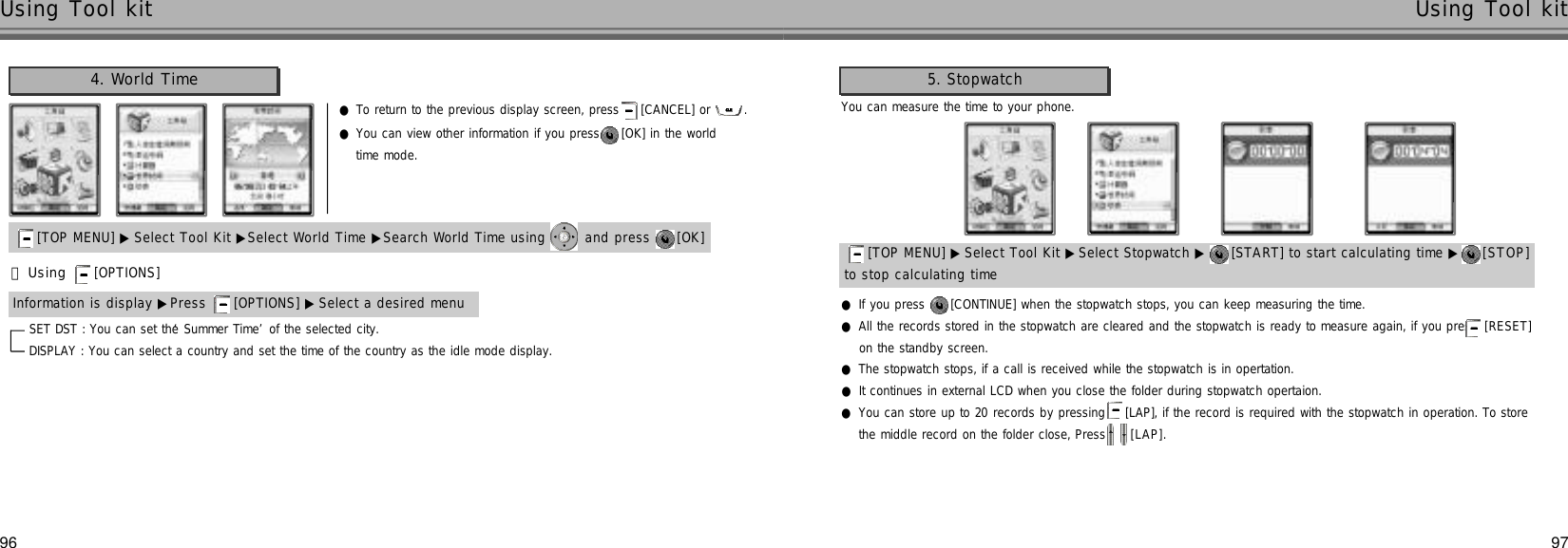 97Using Tool kit96Using Tool kit●To return to the previous display screen, press  [CANCEL] or  .SET DST : You can set the ‘Summer Time’of the selected city.DISPLAY : You can select a country and set the time of the country as the idle mode display.●You can view other information if you press  [OK] in the worldtime mode.4. World Time[TOP MENU] ▶ Select Tool Kit ▶Select World Time[TOP MENU] ▶ Select Tool Kit ▶Select World Time ▶Search World Time using  and press  [OK] 󰞃Using [OPTIONS] Information is display ▶Press  [OPTIONS] ▶ Select a desired menu[TOP MENU] ▶ Select Tool Kit ▶Select World Time[TOP MENU] ▶ Select Tool Kit ▶Select Stopwatch ▶ [START] to start calculating time ▶ [ S T O P ]to stop calculating time●If you press  [CONTINUE] when the stopwatch stops, you can keep measuring the time.●All the records stored in the stopwatch are cleared and the stopwatch is ready to measure again, if you press [ R E S E T ]on the standby screen.●The stopwatch stops, if a call is received while the stopwatch is in opertation.●It continues in external LCD when you close the folder during stopwatch opertaion.●You can store up to 20 records by pressing  [LAP], if the record is required with the stopwatch in operation. To storethe middle record on the folder close, Press  [ L A P ] .You can measure the time to your phone.5. Stopwatch