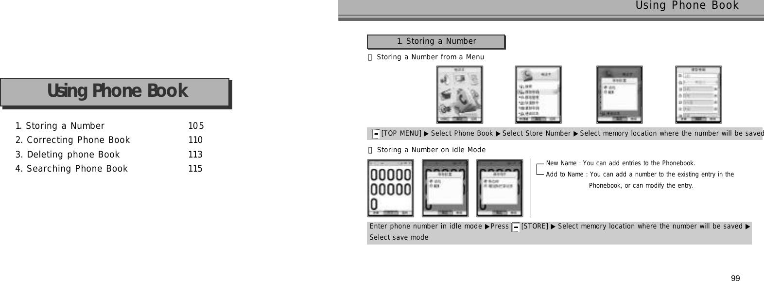1. Storing a Number 1 0 52. Correcting Phone Book 1 1 03. Deleting phone Book 1 1 34. Searching Phone Book 1 1 5Using Phone Book99Using Phone Book 󰞃Storing a Number from a Menu1. Storing a Number[TOP MENU] ▶ Select Phone Book ▶Select Store Number ▶Select memory location where the number will be saved 󰞄Storing a Number on idle ModeEnter phone number in idle mode ▶Press  [STORE] ▶ Select memory location where the number will be saved ▶Select save modeNew Name : You can add entries to the Phonebook.Add to Name : You can add a number to the existing entry in the Phonebook, or can modify the entry. 