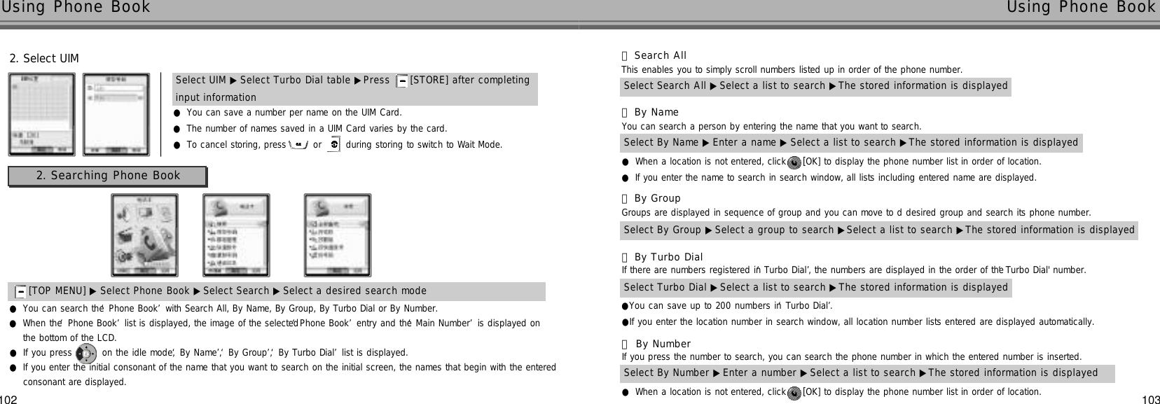 102 103Using Phone Book  Using Phone Book 2. Select UIM●You can save a number per name on the UIM Card.●The number of names saved in a UIM Card varies by the card.●To cancel storing, press  or  during storing to switch to Wait Mode.Select UIM ▶ Select Turbo Dial table ▶Press  [STORE] after completing input information2. Searching Phone Book[TOP MENU] ▶ Select Phone Book ▶Select Search ▶Select a desired search mode●You can search the ‘Phone Book’with Search All, By Name, By Group, By Turbo Dial or By Number.●When the ‘Phone Book’list is displayed, the image of the selected ‘Phone Book’entry and the ‘Main Number’is displayed onthe bottom of the LCD.●If you press  on the idle mode, ‘By Name’, ‘By Group’, ‘By Turbo Dial’list is displayed.Select By Name ▶ Enter a name ▶ Select a list to search ▶The stored information is displayed󰞄By Name You can search a person by entering the name that you want to search.●When a location is not entered, click  [OK] to display the phone number list in order of location.●If you enter the name to search in search window, all lists including entered name are displayed.Select Search All ▶Select a list to search ▶The stored information is displayed󰞃Search AllThis enables you to simply scroll numbers listed up in order of the phone number.Select By Group ▶Select a group to search ▶Select a list to search ▶The stored information is displayed󰞅By GroupGroups are displayed in sequence of group and you can move to d desired group and search its phone number.Select Turbo Dial ▶Select a list to search ▶The stored information is displayed󰞆By Turbo DialIf there are numbers registered in ‘Turbo Dial’, the numbers are displayed in the order of the ‘Turbo Dial&apos; number.●You can save up to 200 numbers in ‘Turbo Dial’.●If you enter the location number in search window, all location number lists entered are displayed automatically.Select By Number ▶Enter a number ▶Select a list to search ▶The stored information is displayed󰞇By NumberIf you press the number to search, you can search the phone number in which the entered number is inserted.●When a location is not entered, click  [OK] to display the phone number list in order of location.●If you enter the initial consonant of the name that you want to search on the initial screen, the names that begin with the enteredconsonant are displayed.