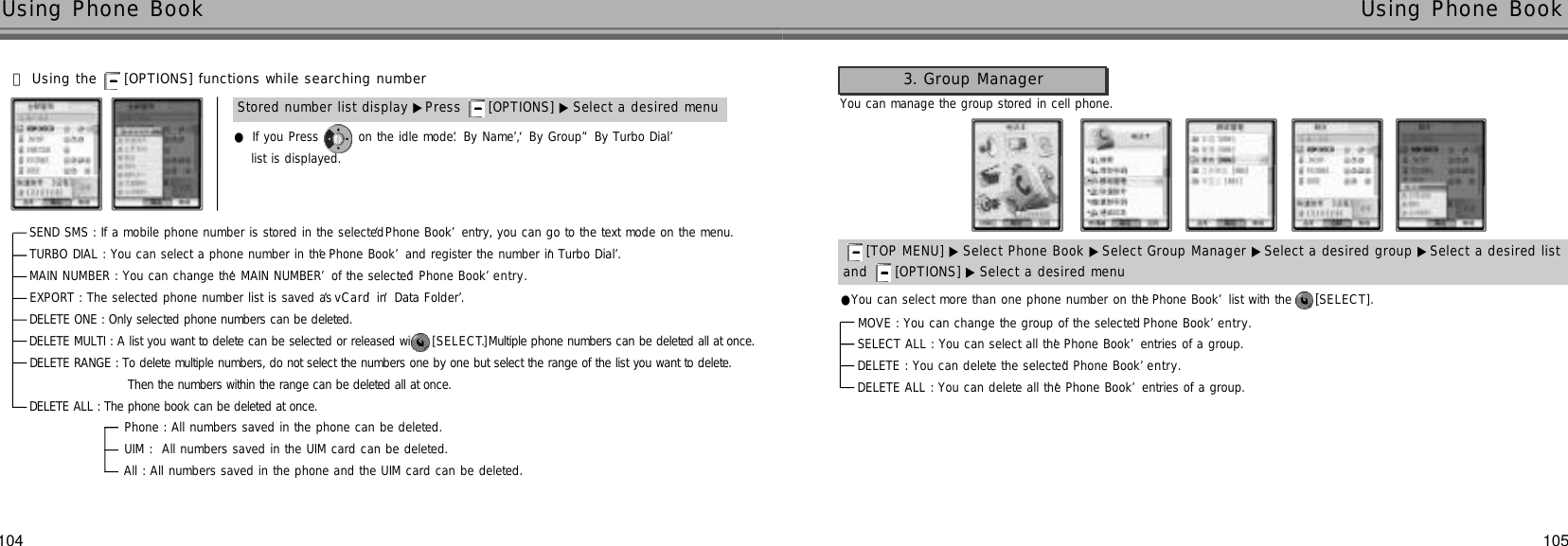 105104Using Phone Book  Using Phone Book 󰞈Using the  [OPTIONS] functions while searching numberlist is displayed.●If you Press  on the idle mode. ‘By Name’, ‘By Group’‘By Turbo Dial’Stored number list display ▶Press  [OPTIONS] ▶ Select a desired menu●You can select more than one phone number on the ‘Phone Book’list with the  [S E L E C T ] .You can manage the group stored in cell phone.SEND SMS : If a mobile phone number is stored in the selected ‘Phone Book’entry, you can go to the text mode on the menu.TURBO DIAL : You can select a phone number in the ‘Phone Book’and register the number in ‘Turbo Dial’.MAIN NUMBER : You can change the ‘MAIN NUMBER’of the selected ‘Phone Book’e n t r y .EXPORT : The selected phone number list is saved as ‘v C a r d’in ‘Data Folder’.DELETE ONE : Only selected phone numbers can be deleted.DELETE MULTI : A list you want to delete can be selected or released with  [ S E L E C T ]. Multiple phone numbers can be deleted all at once.DELETE RANGE : To delete multiple numbers, do not select the numbers one by one but select the range of the list you want to delete. Then the numbers within the range can be deleted all at once.DELETE ALL : The phone book can be deleted at once. Phone : All numbers saved in the phone can be deleted. UIM :  All numbers saved in the UIM card can be deleted.All : All numbers saved in the phone and the UIM card can be deleted.3. Group Managerand  [OPTIONS] ▶ Select a desired menu[TOP MENU] ▶ Select Phone Book ▶Select Group Manager ▶Select a desired group ▶Select a desired list  MOVE : You can change the group of the selected ‘Phone Book’e n t r y .SELECT ALL : You can select all the ‘Phone Book’entries of a group.DELETE : You can delete the selected ‘Phone Book’e n t r y .DELETE ALL : You can delete all the ‘Phone Book’entries of a group.