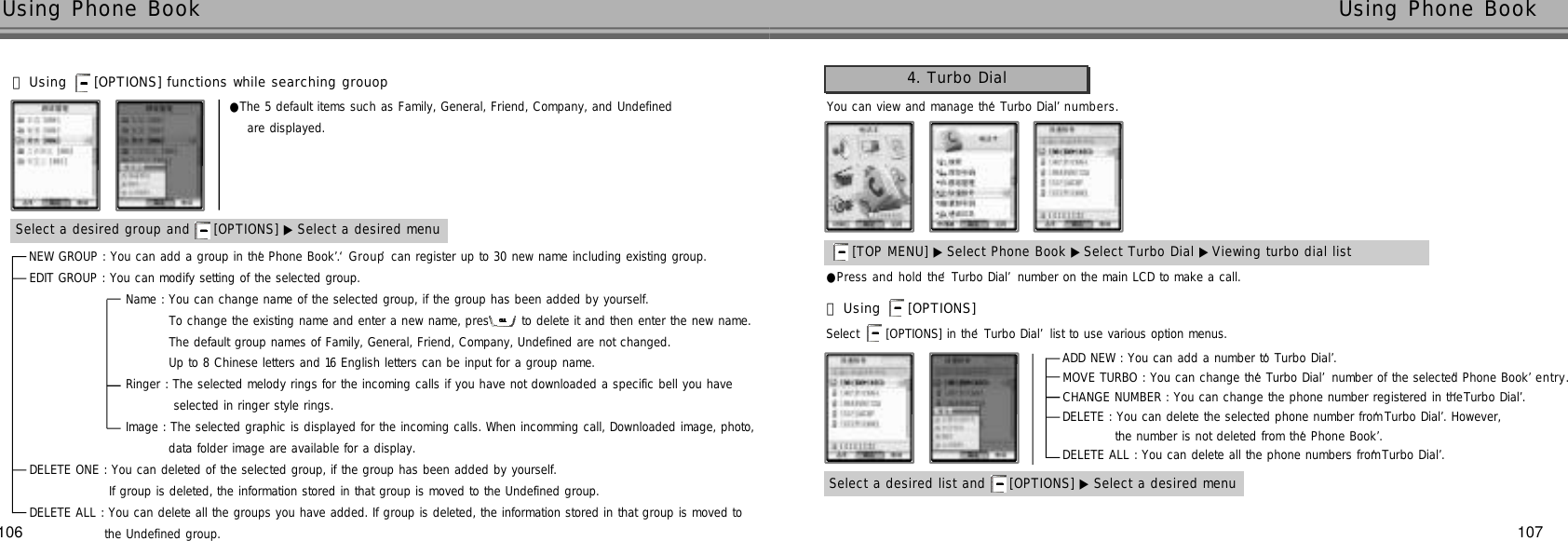107106Using Phone Book  Using Phone Book NEW GROUP : You can add a group in the ‘Phone Book’. ‘G r o u p’can register up to 30 new name including existing group. EDIT GROUP : You can modify setting of the selected group.Name : You can change name of the selected group, if the group has been added by yourself.To change the existing name and enter a new name, press to delete it and then enter the new name.The default group names of Family, General, Friend, Company, Undefined are not changed.Up to 8 Chinese letters and 16 English letters can be input for a group name.Ringer : The selected melody rings for the incoming calls if you have not downloaded a specific bell you have selected in ringer style rings.Image : The selected graphic is displayed for the incoming calls. When incomming call, Downloaded image, photo,data folder image are available for a display.DELETE ONE : You can deleted of the selected group, if the group has been added by yourself.If group is deleted, the information stored in that group is moved to the Undefined group.DELETE ALL : You can delete all the groups you have added. If group is deleted, the information stored in that group is moved to the Undefined group.You can view and manage the ‘Turbo Dial’n u m b e r s .●Press and hold the ‘Turbo Dial’number on the main LCD to make a call.Select  [OPTIONS] in the ‘Turbo Dial’list to use various option menus.4. Turbo Dial[TOP MENU] ▶ Select Phone Book ▶Select Turbo Dial ▶Viewing turbo dial listSelect a desired list and  [OPTIONS] ▶ Select a desired menu󰞃Using  [OPTIONS] ADD NEW : You can add a number to ‘Turbo Dial’.MOVE TURBO : You can change the ‘Turbo Dial’number of the selected ‘Phone Book’e n t r y .CHANGE NUMBER : You can change the phone number registered in the ‘Turbo Dial’.DELETE : You can delete the selected phone number from ‘Turbo Dial’. However, the number is not deleted from the ‘Phone Book’.DELETE ALL : You can delete all the phone numbers from ‘Turbo Dial’. Select a desired group and  [OPTIONS] ▶ Select a desired menu●The 5 default items such as Family, General, Friend, Company, and Undefined are displayed.󰞃Using  [OPTIONS] functions while searching grouop