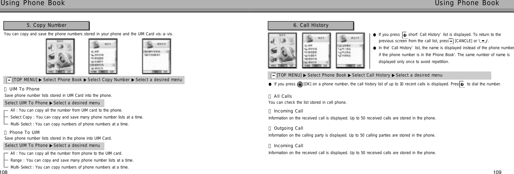 109108Using Phone Book  Using Phone Book 6. Call HistoryYou can copy and save the phone numbers stored in your phone and the UIM Card vis-a-vis.5. Copy Number[TOP MENU] ▶ Select Phone Book ▶Select Copy Number ▶Select a desired menuAll : You can copy all the number from UIM card to the phone.Select Copy : You can copy and save many phone number lists at a time. Multi-Select : You can copy numbers of phone numbers at a time.Save phone number lists stored in UIM Card into the phone.󰞃UIM To PhoneSelect UIM To Phone ▶Select a desired menuAll : You can copy all the number from phone to the UIM card.Range : You can copy and save many phone number lists at a time. Multi-Select : You can copy numbers of phone numbers at a time.Save phone number lists stored in the phone into UIM Card.󰞄Phone To UIMSelect UIM To Phone ▶Select a desired menu[TOP MENU] ▶ Select Phone Book ▶Select Call History ▶Select a desired menu●If you press  short ‘Call History’list is displayed. To return to the previous screen from the call list, press [CANCLE] or  .●In the ‘Call History’list, the name is displayed instead of the phone number if the phone number is in the ‘Phone Book’. The same number of name isdisplayed only once to avoid repetition. ●If you press  [OK] on a phone number, the call history list of up to 10 recent calls is displayed. Press  to dial the number.You can check the list stored in cell phone.󰞃All CallsInformation on the received call is displayed. Up to 50 received calls are stored in the phone.󰞄Incoming CallInformation on the calling party is displayed. Up to 50 calling parties are stored in the phone.󰞅Outgoing CallInformation on the received call is displayed. Up to 50 received calls are stored in the phone.󰞆Incoming Call