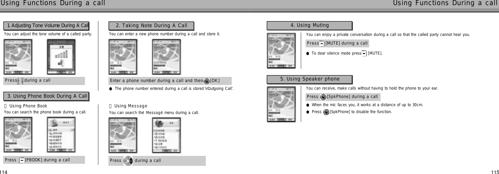 115Using Functions During a callP r e s s during a call           You can adjust the tone volume of a called party.●The phone number entered during a call is stored in‘Outgoing Call’.1. Adjusting Tone Volume During A CallEnter a phone number during a call and then  [ O K ]You can enter a new phone number during a call and store it.2. Taking Note During A CallPress  [PBOOK] during a call󰞃Using Phone Book󰞄Using M e s s a g e3. Using Phone Book During A CallPress  during a call You can search the phone book during a call. You can search the ‘M e s s a g e’menu during a call.114Using Functions During a callP r e s s [MUTE] during a callYou can enjoy a private conversation during a call so that the called party cannot hear you.●To dear silence mode press [ M U T E ] .Press  [SpkPhone] during a callYou can receive, make calls without having to hold the phone to your ear.●When the mic faces you, it works at a distance of up to 30cm.●Press  [SpkPhone] to disable the function.5. Using Speaker phone4. Using Muting